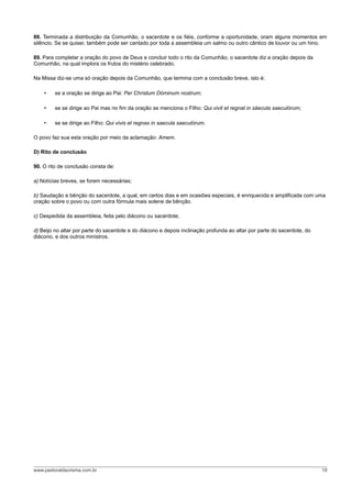 88. Terminada a distribuição da Comunhão, o sacerdote e os fiéis, conforme a oportunidade, oram alguns momentos em
silêncio. Se se quiser, também pode ser cantado por toda a assembleia um salmo ou outro cântico de louvor ou um hino.

89. Para completar a oração do povo de Deus e concluir todo o rito da Comunhão, o sacerdote diz a oração depois da
Comunhão, na qual implora os frutos do mistério celebrado.

Na Missa diz-se uma só oração depois da Comunhão, que termina com a conclusão breve, isto é:

    •    se a oração se dirige ao Pai: Per Christum Dóminum nostrum;

    •    se se dirige ao Pai mas no fim da oração se menciona o Filho: Qui vivit et regnat in sáecula saeculórum;

    •    se se dirige ao Filho: Qui vivis et regnas in saecula saeculórum.

O povo faz sua esta oração por meio da aclamação: Amem.

D) Rito de conclusão

90. O rito de conclusão consta de:

a) Notícias breves, se forem necessárias;

b) Saudação e bênção do sacerdote, a qual, em certos dias e em ocasiões especiais, é enriquecida e amplificada com uma
oração sobre o povo ou com outra fórmula mais solene de bênção.

c) Despedida da assembleia, feita pelo diácono ou sacerdote;

d) Beijo no altar por parte do sacerdote e do diácono e depois inclinação profunda ao altar por parte do sacerdote, do
diácono, e dos outros ministros.




www.pastoraldacrisma.com.br                                                                                              18
 
