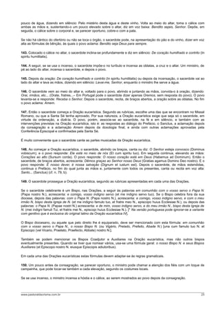 pouco de água, dizendo em silêncio: Pelo mistério desta água e deste vinho. Volta ao meio do altar, toma o cálice com
ambas as mãos e, sustentando-o um pouco elevado sobre o altar, diz em voz baixa: Bendito sejais, Senhor. Depõe, em
seguida, o cálice sobre o corporal e, se parecer oportuno, cobre-o com a pala.

Se não há cântico do ofertório ou não se toca o órgão, o sacerdote pode, na apresentação do pão e do vinho, dizer em voz
alta as fórmulas de bênção, às quais o povo aclama: Bendito seja Deus para sempre.

143. Colocado o cálice no altar, o sacerdote inclina-se profundamente e diz em silêncio: De coração humilhado e contrito (In
spiritu humilitatis).

144. A seguir, se se usa o incenso, o sacerdote impõe-o no turíbulo e incensa as oblatas, a cruz e o altar. Um ministro, de
pé ao lado do altar, incensa o sacerdote, e depois o povo.

145. Depois da oração: De coração humilhado e contrito (In spiritu humilitatis) ou depois da incensação, o sacerdote vai ao
lado do altar e lava as mãos, dizendo em silêncio: Lavai-me, Senhor, enquanto o ministro lhe serve a água.

146. O sacerdote vem ao meio do altar e, voltado para o povo, abrindo e juntando as mãos, convida-o à oração, dizendo:
Orai, irmãos, etc... (Orate, fratres...– Em Portugal pode o sacerdote dizer apenas Oremos, sem resposta do povo). O povo
levanta-se e responde: Receba o Senhor. Depois o sacerdote, recita, de braços abertos, a oração sobre as oblatas. No fim
o povo aclama: Amem.

147. Então o sacerdote começa a Oração eucarística. Segundo as rubricas, escolhe uma das que se encontram no Missal
Romano, ou que a Santa Sé tenha aprovado. Por sua natureza, a Oração eucarística exige que seja só o sacerdote, em
virtude da ordenação, a dizê-la. O povo, porém, associe-se ao sacerdote, na fé e em silêncio, e também com as
intervenções previstas na Oração eucarística, isto é: as respostas ao diálogo do Prefácio, o Sanctus, a aclamação depois
da consagração e a aclamação Amem depois da doxologia final, e ainda com outras aclamações aprovadas pela
Conferência Episcopal e confirmadas pela Santa Sé.

É muito conveniente que o sacerdote cante as partes musicadas da Oração eucarística.

148. Ao começar a Oração eucarística, o sacerdote, abrindo os braços, canta ou diz: O Senhor esteja convosco (Dominus
vobiscum), e o povo responde: Ele está no meio de nós (Et cum spiritu tuo). Em seguida continua, elevando as mãos:
Corações ao alto (Sursum corda). O povo responde: O nosso coração está em Deus (Habemus ad Dominum). Então o
sacerdote, de braços abertos, acrescenta: Dêmos graças ao Senhor nosso Deus (Gratias agamus Domino Deo nostro). E o
povo responde: É nosso dever, é nossa salvação (Dignum et iustum est). Depois o sacerdote, de mãos estendidas,
continua o Prefácio, no fim do qual junta as mãos e, juntamente com todos os presentes, canta ou recita em voz alta:
Santo... (Sanctus) (cf. n. 79, b).

149. O sacerdote prossegue a Oração eucarística, segundo as rubricas apresentadas em cada uma das Orações.

Se o sacerdote celebrante é um Bispo, nas Orações, a seguir às palavras em comunhão com o vosso servo o Papa N.
(Papa nostro N.), acrescenta: e comigo, vosso indigno servo (et me indigno servo tuo). Se o Bispo celebra fora da sua
diocese, depois das palavras: com o Papa N. (Papa nostro N.), acrescenta: e comigo, vosso indigno servo, e com o meu
irmão N, bispo desta Igreja de N. (et me indigno famulo tuo, et fratre meo N., episcopo huius Ecclesiae N.), ou depois das
palavras: o Papa N. (Papae nostri N.) acrescenta: e de mim, vosso indigno servo, e do meu irmão N., bispo desta Igreja de
N. (mei indigni famuli Tui, et fratris mei N., episcopi huius Ecclesiae N.). [* Na versão portuguesa pode ignorar-se a variante
com genitivo que é exclusiva do original latino da Oração eucarística IV].

O Bispo diocesano, ou aquele que pelo direito lhe é equiparado, deve ser mencionado com esta fórmula: em comunhão
com o vosso servo o Papa N., o nosso Bispo N. (ou Vigário, Prelado, Prefeito, Abade N.) [una cum famulo tuo N. et
Episcopo (vel Vicario, Praelato, Praefecto, Abbate) nostro N.].

Também se podem mencionar os Bispos Coadjutor e Auxiliares na Oração eucarística, mas não outros bispos
eventualmente presentes. Quando se tiver que nomear vários, usa-se uma fórmula geral: o nosso Bispo N. e seus Bispos
Auxiliares (et Episcopo nostro N. eiusque Episcopis adiutoribus).

Em cada uma das Orações eucarísticas estas fórmulas devem adaptar-se às regras gramaticais.

150. Um pouco antes da consagração, se parecer oportuno, o ministro pode chamar a atenção dos fiéis com um toque de
campainha, que pode tocar-se também a cada elevação, segundo os costumes locais.

Se se usa incenso, o ministro incensa a hóstia e o cálice, ao serem mostrados ao povo depois da consagração.



www.pastoraldacrisma.com.br                                                                                                 25
 
