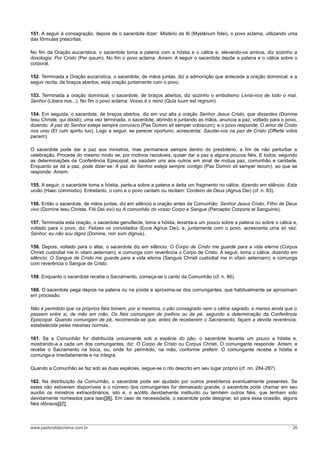 151. A seguir à consagração, depois de o sacerdote dizer: Mistério da fé (Mystérium fidei), o povo aclama, utilizando uma
das fórmulas prescritas.

No fim da Oração eucarística, o sacerdote toma a patena com a hóstia e o cálice e, elevando-os ambos, diz sozinho a
doxologia: Por Cristo (Per ipsum). No fim o povo aclama: Amem. A seguir o sacerdote depõe a patena e o cálice sobre o
corporal.

152. Terminada a Oração eucarística, o sacerdote, de mãos juntas, diz a admonição que antecede a oração dominical; e a
seguir recita, de braços abertos, esta oração juntamente com o povo.

153. Terminada a oração dominical, o sacerdote, de braços abertos, diz sozinho o embolismo Livrai-nos de todo o mal,
Senhor (Libera nos...). No fim o povo aclama: Vosso é o reino (Quia tuum est regnum).

154. Em seguida, o sacerdote, de braços abertos, diz em voz alta a oração Senhor Jesus Cristo, que dissestes (Domine
Iesu Christe, qui dixisti); uma vez terminada, o sacerdote, abrindo e juntando as mãos, anuncia a paz, voltado para o povo,
dizendo: A paz do Senhor esteja sempre convosco (Pax Domini sit semper vobiscum); e o povo responde: O amor de Cristo
nos uniu (Et cum spiritu tuo). Logo a seguir, se parecer oportuno, acrescenta: Saudai-vos na paz de Cristo (Offerte vobis
pacem).

O sacerdote pode dar a paz aos ministros, mas permanece sempre dentro do presbitério, a fim de não perturbar a
celebração. Procede do mesmo modo se, por motivos razoáveis, quiser dar a paz a alguns poucos fiéis. E todos, segundo
as determinações da Conferência Episcopal, se saúdam uns aos outros em sinal de mútua paz, comunhão e caridade.
Enquanto se dá a paz, pode dizer-se: A paz do Senhor esteja sempre contigo (Pax Domini sit semper tecum), ao que se
responde: Amem.

155. A seguir, o sacerdote toma a hóstia, parte-a sobre a patena e deita um fragmento no cálice, dizendo em silêncio: Esta
união (Haec commixtio). Entretanto, o coro e o povo cantam ou recitam: Cordeiro de Deus (Agnus Dei) (cf. n. 83).

156. Então o sacerdote, de mãos juntas, diz em silêncio a oração antes da Comunhão: Senhor Jesus Cristo, Filho de Deus
vivo (Domine Iesu Christe, Filii Dei vivi) ou A comunhão do vosso Corpo e Sangue (Perceptio Corporis et Sanguinis).

157. Terminada esta oração, o sacerdote genuflecte, toma a hóstia, levanta-a um pouco sobre a patena ou sobre o cálice e,
voltado para o povo, diz: Felizes os convidados (Ecce Agnus Dei); e, juntamente com o povo, acrescenta uma só vez:
Senhor, eu não sou digno (Domine, non sum dignus).

158. Depois, voltado para o altar, o sacerdote diz em silêncio: O Corpo de Cristo me guarde para a vida eterna (Corpus
Christi custodiat me in vitam aeternam); e comunga com reverência o Corpo de Cristo. A seguir, toma o cálice, dizendo em
silêncio: O Sangue de Cristo me guarde para a vida eterna (Sanguis Christi custodiat me in vitam aeternam); e comunga
com reverência o Sangue de Cristo.

159. Enquanto o sacerdote recebe o Sacramento, começa-se o canto da Comunhão (cf. n. 86).

160. O sacerdote pega depois na patena ou na píxide e aproxima-se dos comungantes, que habitualmente se aproximam
em procissão.

Não é permitido que os próprios fiéis tomem, por si mesmos, o pão consagrado nem o cálice sagrado, e menos ainda que o
passem entre si, de mão em mão. Os fiéis comungam de joelhos ou de pé, segundo a determinação da Conferência
Episcopal. Quando comungam de pé, recomenda-se que, antes de receberem o Sacramento, façam a devida reverência,
estabelecida pelas mesmas normas.

161. Se a Comunhão for distribuída unicamente sob a espécie do pão, o sacerdote levanta um pouco a hóstia e,
mostrando-a a cada um dos comungantes, diz: O Corpo de Cristo ou Corpus Christi. O comungante responde: Amem, e
recebe o Sacramento na boca, ou, onde for permitido, na mão, conforme preferir. O comungante recebe a hóstia e
comunga-a imediatamente e na íntegra.

Quando a Comunhão se faz sob as duas espécies, segue-se o rito descrito em seu lugar próprio (cf. nn. 284-287).

162. Na distribuição da Comunhão, o sacerdote pode ser ajudado por outros presbíteros eventualmente presentes. Se
estes não estiverem disponíveis e o número dos comungantes for demasiado grande, o sacerdote pode chamar em seu
auxílio os ministros extraordinários, isto é, o acólito devidamente instituído ou também outros fiéis, que tenham sido
devidamente nomeados para isso[96]. Em caso de necessidade, o sacerdote pode designar, só para essa ocasião, alguns
fiéis idôneos[97].



www.pastoraldacrisma.com.br                                                                                             26
 