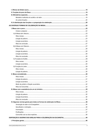 I. Ofícios da Ordem sacra.................................................................................................................................................19
    II. Funções do povo de Deus...........................................................................................................................................19
    III. Ministérios especiais...................................................................................................................................................19
              Ministério instituídos do acólito e do leitor...............................................................................................................19
              As outras funções....................................................................................................................................................20
    IV. A distribuição das funções e a preparação da celebração......................................................................................20

AS DIVERSAS FORMAS DE CELEBRAÇÃO DA MISSA......................................................................................................22

    I. Missa com o povo..........................................................................................................................................................22
              Coisas a preparar....................................................................................................................................................22
         A) A Missa sem diácono................................................................................................................................................23
              Ritos iniciais.............................................................................................................................................................23
              Liturgia da palavra...................................................................................................................................................23
              Liturgia eucarística..................................................................................................................................................24
              Ritos de conclusão..................................................................................................................................................27
         B) A Missa com Diácono................................................................................................................................................27
              Ritos iniciais.............................................................................................................................................................28
              Liturgia da palavra...................................................................................................................................................28
              Liturgia eucarística..................................................................................................................................................28
              Ritos de conclusão..................................................................................................................................................29
         C) Funções do Acólito...................................................................................................................................................29
              Ritos iniciais.............................................................................................................................................................29
              Liturgia eucarística..................................................................................................................................................29
         D) Funções do Leitor.....................................................................................................................................................29
              Ritos iniciais.............................................................................................................................................................29
              Liturgia da palavra...................................................................................................................................................30
    II. Missa concelebrada......................................................................................................................................................30
              Ritos iniciais.............................................................................................................................................................31
              Liturgia da palavra...................................................................................................................................................31
              Liturgia eucarística..................................................................................................................................................31
              Modo de proferir a Oração eucarística....................................................................................................................32
              Ritos da Comunhão.................................................................................................................................................33
    III. Missa com a assistência de um só ministro.............................................................................................................35
              Ritos iniciais.............................................................................................................................................................35
              Liturgia da palavra...................................................................................................................................................35
              Liturgia Eucarística..................................................................................................................................................36
              Ritos de conclusão..................................................................................................................................................36
    IV. Algumas normas gerais para todas as formas de celebração da Missa................................................................36
              Veneração do altar e do Evangeliário.....................................................................................................................36
              Genuflexão e inclinação..........................................................................................................................................36
              Incensação..............................................................................................................................................................37
              Purificações.............................................................................................................................................................37
              Comunhão sob as duas espécies...........................................................................................................................38

DISPOSIÇÃO E ADORNO DAS IGREJAS PARA A CELEBRAÇÃO DA EUCARISTIA........................................................40

    I. Princípios gerais............................................................................................................................................................40


www.pastoraldacrisma.com.br                                                                                                                                                              3
 