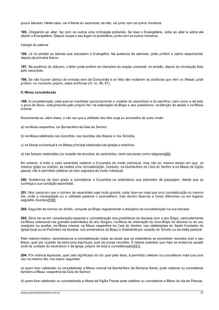 pouco elevado. Neste caso, vai à frente do sacerdote; se não, vai junto com os outros ministros.

195. Chegando ao altar, faz com os outros uma inclinação profunda. Se leva o Evangeliário, sobe ao altar e sobre ele
depõe o Evangeliário. Depois ocupa o seu lugar no presbitério, junto com os outros ministros.

Liturgia da palavra

196. Lê no ambão as leituras que precedem o Evangelho. Na ausência do salmista, pode proferir o salmo responsorial,
depois da primeira leitura.

197. Na ausência do diácono, o leitor pode proferir as intenções da oração universal, no ambão, depois da introdução feita
pelo sacerdote.

198. Se não houver cântico de entrada nem da Comunhão e os fiéis não recitarem as antífonas que vêm no Missal, pode
proferir, no momento próprio, estas antífonas (cf. nn. 48, 87).

II. Missa concelebrada

199. A concelebração, pela qual se manifesta oportunamente a unidade do sacerdócio e do sacrifício, bem como a de todo
o povo de Deus, está prescrita pelo próprio rito: na ordenação do Bispo e dos presbíteros, na bênção do abade e na Missa
crismal.

Recomenda-se, além disso, a não ser que a utilidade dos fiéis exija ou aconselhe de outro modo:

a) na Missa vespertina, na Quinta-feira da Ceia do Senhor;

b) na Missa celebrada nos Concílios, nas reuniões dos Bispos e nos Sínodos;

c) na Missa conventual e na Missa principal celebrada nas igrejas e oratórios;

d) nas Missas celebradas por ocasião de reuniões de sacerdotes, tanto seculares como religiosos[99].

No entanto, é lícito a cada sacerdote celebrar a Eucaristia de modo individual, mas não ao mesmo tempo em que, na
mesma igreja ou oratório, se realiza uma concelebração. Contudo, na Quinta-feira da Ceia do Senhor e na Missa da Vigília
pascal, não é permitido celebrar os ritos sagrados de modo individual.

200. Aceitem-se de bom grado a concelebrar a Eucaristia os presbíteros que estiverem de passagem, desde que se
conheça a sua condição sacerdotal.

201. Nos casos em que o número de sacerdotes seja muito grande, pode fazer-se mais que uma concelebração no mesmo
dia, onde a necessidade ou a utilidade pastoral o aconselhem; mas devem fazer-se a horas diferentes ou em lugares
sagrados diversos[100].

202. Segundo as normas do direito, compete ao Bispo regulamentar a disciplina da concelebração na sua diocese.

203. Deve ter-se em consideração especial a concelebração dos presbíteros da diocese com o seu Bispo, particularmente
na Missa estacional nas grandes solenidades do ano litúrgico, na Missa da ordenação do novo Bispo da diocese ou do seu
coadjutor ou auxiliar, na Missa crismal, na Missa vespertina da Ceia do Senhor, nas celebrações do Santo Fundador da
Igreja local ou do Padroeiro da diocese, nos aniversários do Bispo e finalmente por ocasião do Sínodo ou da visita pastoral.

Pelo mesmo motivo, recomenda-se a concelebração todas as vezes que os presbíteros se encontram reunidos com o seu
Bispo, quer por ocasião de exercícios espirituais quer de outras reuniões. É nestas ocasiões que mais se evidencia aquele
sinal da unidade do sacerdócio e da Igreja, próprio de toda a concelebração[101].

204. Por motivos especiais, quer pelo significado do rito quer pela festa, é permitido celebrar ou concelebrar mais que uma
vez no mesmo dia, nos casos seguintes:

a) quem tiver celebrado ou concelebrado a Missa crismal na Quinta-feira da Semana Santa, pode celebrar ou concelebrar
também a Missa vespertina da Ceia do Senhor;

b) quem tiver celebrado ou concelebrado a Missa da Vigília Pascal pode celebrar ou concelebrar a Missa do dia de Páscoa;


www.pastoraldacrisma.com.br                                                                                              30
 