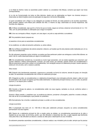 c) no Natal do Senhor, todos os sacerdotes podem celebrar ou concelebrar três Missas, contanto que sejam nas horas
correspondentes;

d) no dia da Comemoração de todos os fiéis defuntos, desde que as celebrações se façam nos diversos tempos e
observadas as determinações acerca da aplicação da segunda e da terceira Missa[102];

e) quem concelebrar com o Bispo ou seu delegado por ocasião do Sínodo, da visita pastoral ou de reuniões sacerdotais,
pode também celebrar outra Missa para utilidade dos fiéis. O mesmo se diga, observadas as normas respectivas, das
reuniões dos religiosos.

205. A Missa concelebrada, seja qual for a forma de que se revista, segue as normas a observar comummente (cf. nn. 112-
198), com as particularidades ou alterações que a seguir se expõem:

206. Uma vez começada a Missa, ninguém, em caso algum, se junte ou seja admitido a concelebrar.

207. No presbitério devem preparar-se:

a) assentos e livros para os sacerdotes concelebrantes:

b) na credência: um cálice de tamanho suficiente, ou vários cálices.

208. Se na Missa concelebrada não estiver presente o diácono, as funções que lhe são próprias serão realizadas por um ou
outro dos concelebrantes.

Se não estiverem presentes outros ministros, as partes que lhes pertencem podem ser entregues a outros fiéis idôneos; se
assim não for, serão desempenhadas por alguns concelebrantes.

209. Os concelebrantes revestem-se, na sacristia ou noutro lugar apropriado, com as vestes sagradas que costumam usar
quando celebram a Missa individualmente. Contudo, por justa causa, por exemplo, grande número de concelebrantes e
falta de paramentos para todos, podem os concelebrantes, com excepção sempre do celebrante principal, revestir apenas a
estola por cima da alva, sem a casula ou planeta.

Ritos iniciais

210. Estando tudo devidamente preparado, organiza-se a procissão na forma do costume, através da igreja, em direcção
ao altar. Os sacerdotes concelebrantes vão à frente do celebrante principal.

211. Chegando ao altar, os concelebrantes e o celebrante principal fazem uma inclinação profunda, beijam o altar em sinal
de veneração e vão ocupar os lugares que lhes estão destinados. O celebrante principal incensa a cruz e o altar, se parecer
oportuno, e vai depois para a cadeira.

Liturgia da palavra

212. Durante a liturgia da palavra, os concelebrantes estão nos seus lugares, sentados ou de pé, conforme estiver o
celebrante principal.

Quando o Bispo preside, o presbítero que, na ausência do diácono, proclamar o Evangelho, pede-lhe e recebe a bênção.
Isso não se faz na concelebração a que preside um presbítero.

213. Normalmente, faz a homilia o celebrante principal, ou então um dos concelebrantes.

Liturgia eucarística

214. A preparação dos dons (cf. nn. 139-145) é feita pelo celebrante principal, enquanto os outros concelebrantes
permanecem nos seus lugares.

215. Depois de o celebrante principal ter dito a oração sobre as oblatas, os concelebrantes aproximam-se do altar e
dispõem-se ao seu redor, de tal forma, porém, que não dificultem o desenrolar dos ritos, a ação sagrada seja facilmente
vista pelos fiéis e não dificultem ao diácono o acesso ao altar para o desempenho do seu ministério.

Se estiverem presentes sacerdotes concelebrantes, o diácono realiza o seu ministério junto do altar, sempre que for preciso


www.pastoraldacrisma.com.br                                                                                             31
 