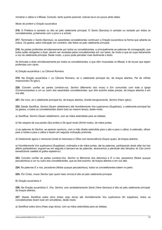 ministrar o cálice e o Missal. Contudo, tanto quanto possível, colocar-se-á um pouco atrás deles.

Modo de proferir a Oração eucarística

216. O Prefácio é cantado ou dito só pelo celebrante principal. O Santo (Sanctus) é cantado ou recitado por todos os
concelebrantes, juntamente com o povo e a schola.

217. Terminado o Santo (Sanctus), os sacerdotes concelebrantes continuam a Oração eucarística na forma que adiante se
indica. Os gestos, salvo indicação em contrário, são feitos só pelo celebrante principal.

218. As partes proferidas simultaneamente por todos os concelebrantes, e principalmente as palavras da consagração, que
todos estão obrigados a dizer, devem ser recitadas pelos concelebrantes em voz baixa, de modo a que se ouça claramente
a voz do celebrante principal. Deste modo, o povo pode perceber mais facilmente o texto.

As fórmulas a dizer simultaneamente por todos os concelebrantes, e que vêm musicadas no Missal, é de louvar que sejam
proferidas com canto.

A) Oração eucarística I, ou Cânone Romano

219. Na Oração eucarística I, ou Cânone Romano, só o celebrante principal diz, de braços abertos, Pai de infinita
misericórdia (Te ígitur).

220. Convém confiar as partes Lembrai-vos, Senhor (Memento dos vivos) e Em comunhão com toda a Igreja
(Communicantes) a um ou outro dos sacerdotes concelebrantes, que dirá sozinho estas preces, de braços abertos e em
voz alta.

221. De novo, só o celebrante principal diz, de braços abertos, Aceitai benignamente, Senhor (Hanc ígitur).

222. Desde Santificai, Senhor (Quam oblatiónem) até Humildemente Vos suplicamos (Supplices), o celebrante principal faz
os gestos, e todos os concelebrantes dizem tudo ao mesmo tempo, deste modo:

a) Santificai, Senhor (Quam oblatiónem), com as mãos estendidas para as oblatas;

b) Na véspera da sua paixão (Qui prídie) e De igual modo (Símili modo), de mãos juntas;

c) as palavras do Senhor, se parecer oportuno, com a mão direita estendida para o pão e para o cálice; à ostensão, olham
para a hóstia e para o cálice e fazem em seguida inclinação profunda;

d) Celebrando agora o memorial (Unde et memores) e Olhai com benevolência (Supra quae), de braços abertos;

e) Humildemente Vos suplicamos (Supplices), inclinados e de mãos juntas, até às palavras: participando deste altar (ex hac
altáris partipatióne); erguem-se em seguida e benzem-se às palavras: alcancemos a plenitude das bênçãos do Céu (omni
benedictióne caelésti et grátia repleámur).

223. Convém confiar as partes Lembrai-Vos, Senhor (o Memento dos defuntos) e E a nós, pecadores (Nobis quoque
peccatoribus) a um ou outro dos concelebrantes, que as dirá sozinho, de braços abertos e em voz alta.

224. Às palavras E a nós, pecadores (Nobis quoque peccatoribus), todos os concelebrantes batem no peito.

225. Por Cristo, nosso Senhor (per quem haec omnia) é dito só pelo celebrante principal.

B) Oração eucarística II

226. Na Oração eucarística II, Vós, Senhor, sois verdadeiramente Santo (Vere Sanctus) é dito só pelo celebrante principal,
de braços abertos.

227. Desde Santificai estes dons (Haec ergo dona) até Humildemente Vos suplicamos (Et súpplices), todos os
concelebrantes dizem tudo em simultâneo, deste modo:

a) Santificai estes dons (Haec ergo dona), com as mãos estendidas para as oblatas;



www.pastoraldacrisma.com.br                                                                                            32
 