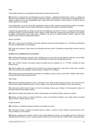 disse.

A Comunhão do diácono e a purificação do cálice fazem-se como acima ficou dito.

249. Quando a Comunhão dos concelebrantes se faz por intinção, o celebrante principal toma o Corpo e o Sangue do
Senhor na forma habitual; mas terá o cuidado de deixar no cálice o suficiente para a Comunhão dos concelebrantes. Em
seguida o diácono, ou um dos concelebrantes, põe o cálice sobre outro corporal, no meio do altar ou no lado, e junto do
cálice a patena com as hóstias.

Os concelebrantes, um por um, vão ao altar, genuflectem, tomam a hóstia, molham-na parcialmente no cálice e comungam,
pondo a patena por baixo da boca. A seguir, voltam para os lugares que ocupavam ao princípio da Missa.

O diácono comunga também por intinção, da mão de um concelebrante, que lhe diz: O Corpo e o Sangue de Cristo (Corpus
et Sanguis Christi), ao que ele responde: Amem. Depois, ao altar, bebe todo o Sangue que resta, ajudado, se for preciso,
por alguns concelebrantes, leva o cálice para a credência e ali, ele ou um acólito instituído, purifica o cálice do modo
habitual, limpa-o e deixa-o devidamente arranjado.

Ritos de conclusão

250. Tudo o mais, até ao fim da Missa, é feito pelo celebrante principal na forma habitual (cf. nn. 166-169), permanecendo
os outros concelebrantes nos seus lugares.

251. Antes de se retirarem, fazem todos uma inclinação profunda ao altar. O celebrante principal beija o altar em sinal de
veneração.

III. Missa com a assistência de um só ministro

252. Na Missa celebrada pelo sacerdote, com a assistência de um só ministro que lhe responde, segue-se o rito da Missa
com o povo (cf. nn. 120-169); o ministro profere, eventualmente, as partes que correspondem ao povo.

253. Se o ministro é diácono, ele próprio realiza as funções que lhe competem (cf. nn. 171-186), e também as outras
partes do povo.

254. Não se celebre sem a assistência de um ministro ou ao menos de algum fiel, a não ser por causa justa e razoável.
Neste caso omitem-se as saudações, as admonições e a bênção do fim da Missa.

255. O cálice prepara-se antes da Missa, colocando-o na credência ou sobre o altar, no lado direito. O Missal, pode colocar-
se oportunamente no lado esquerdo do altar.

Ritos iniciais

256. Feita uma inclinação profunda ao altar, o sacerdote, de pé, diante do altar, benze-se, dizendo: Em nome do Pai (In
nómine Patris). Depois, voltando-se para o ministro, saúda-o, com uma das fórmulas habituais; e faz o ato penitencial.

257. Aproxima-se então do altar e beija-o em sinal de veneração, volta-se para o Missal, no lado esquerdo do altar, e aí
permanece até ao fim da oração universal.

258. Então lê a antífona de entrada e diz: Senhor, tende piedade de nós (Kýrie) e Glória, conforme as rubricas.

259. Depois, de mãos juntas, diz: Oremos (Orémus); e, após uns momentos de silêncio, diz a oração colecta, de braços
abertos. No fim o ministro aclama: Amem.

Liturgia da palavra

260. As leituras, na medida do possível, proferem-se do ambão ou do atril.

261. Terminada a oração, o ministro lê a primeira leitura e o salmo, e, quando a houver, também a segunda leitura, com o
verso do Aleluia ou o outro cântico.

262. Depois o sacerdote diz, inclinado: Purificai o meu coração (Munda cor meum), e lê o Evangelho. No fim diz: Palavra da
salvação (Verbum Dómini); ao que o ministro responde: Glória a Vós, Senhor (Laus tibi, Christe). Então o sacerdote beija o


www.pastoraldacrisma.com.br                                                                                              35
 