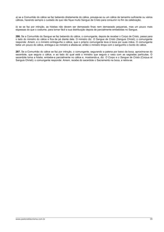 a) se a Comunhão do cálice se faz bebendo diretamente do cálice, preveja-se ou um cálice de tamanho suficiente ou vários
cálices, havendo sempre o cuidado de que não fique muito Sangue de Cristo para consumir no fim da celebração;

b) se se faz por intinção, as hóstias não devem ser demasiado finas nem demasiado pequenas, mas um pouco mais
espessas do que o costume, para tornar fácil a sua distribuição depois de parcialmente embebidas no Sangue.

286. Se a Comunhão do Sangue se faz bebendo do cálice, o comungante, depois de receber o Corpo de Cristo, passa para
o lado do ministro do cálice e fica de pé diante dele. O ministro diz: O Sangue de Cristo (Sanguis Christi); o comungante
responde: Amem, e o ministro entrega-lhe o cálice, que o próprio comungante leva à boca por suas mãos. O comungante
bebe um pouco do cálice, entrega-o ao ministro e afasta-se; então o ministro limpa com o sanguinho o bordo do cálice.

287. Se a Comunhão do cálice se faz por intinção, o comungante, segurando a patena por baixo da boca, aproxima-se do
sacerdote, que segura o cálice, e ao lado do qual está o ministro que segura o vaso com as sagradas partículas. O
sacerdote toma a hóstia, embebe-a parcialmente no cálice e, mostrando-a, diz: O Corpo e o Sangue de Cristo (Corpus et
Sanguis Christi); o comungante responde: Amem, recebe do sacerdote o Sacramento na boca, e retira-se.




www.pastoraldacrisma.com.br                                                                                           39
 