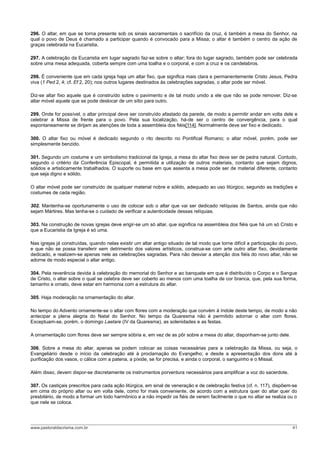 296. O altar, em que se torna presente sob os sinais sacramentais o sacrifício da cruz, é também a mesa do Senhor, na
qual o povo de Deus é chamado a participar quando é convocado para a Missa; o altar é também o centro da ação de
graças celebrada na Eucaristia.

297. A celebração da Eucaristia em lugar sagrado faz-se sobre o altar; fora do lugar sagrado, também pode ser celebrada
sobre uma mesa adequada, coberta sempre com uma toalha e o corporal, e com a cruz e os candelabros.

298. É conveniente que em cada igreja haja um altar fixo, que significa mais clara e permanentemente Cristo Jesus, Pedra
viva (1 Ped 2, 4; cf. Ef 2, 20); nos outros lugares destinados às celebrações sagradas, o altar pode ser móvel.

Diz-se altar fixo aquele que é construído sobre o pavimento e de tal modo unido a ele que não se pode remover. Diz-se
altar móvel aquele que se pode deslocar de um sítio para outro.

299. Onde for possível, o altar principal deve ser construído afastado da parede, de modo a permitir andar em volta dele e
celebrar a Missa de frente para o povo. Pela sua localização, há-de ser o centro de convergência, para o qual
espontaneamente se dirijam as atenções de toda a assembleia dos fiéis[114]. Normalmente deve ser fixo e dedicado.

300. O altar fixo ou móvel é dedicado segundo o rito descrito no Pontifical Romano; o altar móvel, porém, pode ser
simplesmente benzido.

301. Segundo um costume e um simbolismo tradicional da Igreja, a mesa do altar fixo deve ser de pedra natural. Contudo,
segundo o critério da Conferência Episcopal, é permitida a utilização de outros materiais, contanto que sejam dignos,
sólidos e artisticamente trabalhados. O suporte ou base em que assenta a mesa pode ser de material diferente, contanto
que seja digno e sólido.

O altar móvel pode ser construído de qualquer material nobre e sólido, adequado ao uso litúrgico, segundo as tradições e
costumes de cada região.

302. Mantenha-se oportunamente o uso de colocar sob o altar que vai ser dedicado relíquias de Santos, ainda que não
sejam Mártires. Mas tenha-se o cuidado de verificar a autenticidade dessas relíquias.

303. Na construção de novas igrejas deve erigir-se um só altar, que significa na assembleia dos fiéis que há um só Cristo e
que a Eucaristia da Igreja é só uma.

Nas igrejas já construídas, quando nelas existir um altar antigo situado de tal modo que torne difícil a participação do povo,
e que não se possa transferir sem detrimento dos valores artísticos, construa-se com arte outro altar fixo, devidamente
dedicado, e realizem-se apenas nele as celebrações sagradas. Para não desviar a atenção dos fiéis do novo altar, não se
adorne de modo especial o altar antigo.

304. Pela reverência devida à celebração do memorial do Senhor e ao banquete em que é distribuído o Corpo e o Sangue
de Cristo, o altar sobre o qual se celebra deve ser coberto ao menos com uma toalha de cor branca, que, pela sua forma,
tamanho e ornato, deve estar em harmonia com a estrutura do altar.

305. Haja moderação na ornamentação do altar.

No tempo do Advento ornamente-se o altar com flores com a moderação que convém à índole deste tempo, de modo a não
antecipar a plena alegria do Natal do Senhor. No tempo da Quaresma não é permitido adornar o altar com flores.
Exceptuam-se, porém, o domingo Laetare (IV da Quaresma), as solenidades e as festas.

A ornamentação com flores deve ser sempre sóbria e, em vez de as pôr sobre a mesa do altar, disponham-se junto dele.

306. Sobre a mesa do altar, apenas se podem colocar as coisas necessárias para a celebração da Missa, ou seja, o
Evangeliário desde o início da celebração até à proclamação do Evangelho; e desde a apresentação dos dons até à
purificação dos vasos, o cálice com a patena, a píxide, se for precisa, e ainda o corporal, o sanguinho e o Missal.

Além disso, devem dispor-se discretamente os instrumentos porventura necessários para amplificar a voz do sacerdote.

307. Os castiçais prescritos para cada ação litúrgica, em sinal de veneração e de celebração festiva (cf. n. 117), dispõem-se
em cima do próprio altar ou em volta dele, como for mais conveniente, de acordo com a estrutura quer do altar quer do
presbitério, de modo a formar um todo harmônico e a não impedir os fiéis de verem facilmente o que no altar se realiza ou o
que nele se coloca.




www.pastoraldacrisma.com.br                                                                                                41
 