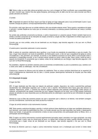 308. Sobre o altar ou junto dele coloca-se também uma cruz, com a imagem de Cristo crucificado, que a assembleia possa
ver bem. Convém que, mesmo fora das ações litúrgicas, permaneça junto do altar uma tal cruz, para recordar aos fiéis a
paixão salvadora do Senhor.

O ambão

309. A dignidade da palavra de Deus requer que haja na igreja um lugar adequado para a sua proclamação e para o qual,
durante a liturgia da palavra, convirja espontaneamente a atenção dos fiéis[115].

Em princípio, este lugar deve ser um ambão estável e não uma simples estante móvel. Tanto quanto a arquitetura da igreja
o permita, o ambão dispõe-se de modo que os ministros ordenados e os leitores possam facilmente ser vistos e ouvidos
pelos fiéis.

Do ambão são proferidas unicamente as leituras, o salmo responsorial e o precónio pascal. Podem também fazer-se do
ambão a homilia e proporem-se as intenções da oração universal ou oração dos fiéis. A dignidade do ambão exige que só o
ministro da palavra suba até ele.

Convém que um novo ambão, antes de ser destinado ao uso litúrgico, seja benzido segundo o rito que vem no Ritual
Romano[116].

A cadeira para o sacerdote celebrante e outros assentos

310. A cadeira do sacerdote celebrante deve significar a sua função de presidente da assembleia e guia da oração. Por
isso, o lugar mais indicado é ao fundo do presbitério, de frente para o povo, a não ser que a arquitetura da igreja ou outras
circunstâncias o não permitam: por exemplo, se devido a uma distância excessiva se tornar difícil a comunicação entre o
sacerdote e a assembleia reunida, ou se o sacrário estiver situado ao centro, atrás do altar. Deve, porém, evitar-se todo o
aspecto de trono[117]. É conveniente que a cadeira, antes de ser destinada ao uso litúrgico, seja benzida segundo o rito
que vem no Ritual Romano[118].

No presbitério, dispõem-se também assentos para os sacerdotes concelebrantes ou para os presbíteros que, vestidos com
a veste coral, estão na celebração, mas não concelebram.

Coloque-se o assento do diácono junto da cadeira do celebrante. Para os outros ministros disponham-se os assentos de
modo a distinguirem-se claramente dos do clero, e donde possam desempenhar facilmente as funções que lhes estão
atribuídas[119].

III. A disposição da igreja

O lugar dos fiéis

311. O lugar destinado aos fiéis deve ser objecto de particular cuidado, dispondo-o de modo a permitir-lhes participar
devidamente nas celebrações sagradas com a vista e com o espírito. Normalmente deve haver para eles bancos ou
cadeiras. Reprova-se, porém, o costume de reservar lugares especiais para pessoas privadas[120]. Estes bancos ou
cadeiras, principalmente nas igrejas construídas de novo, estejam dispostos de tal modo, que os fiéis possam facilmente
adoptar as atitudes do corpo requeridas para as diferentes partes da celebração e aproximar-se sem dificuldade da sagrada
Comunhão.

Atenda-se a que os fiéis não somente possam ver quer o sacerdote quer o diácono e os leitores, mas também consigam
ouvi-los comodamente, recorrendo aos meios da técnica moderna.

O lugar da schola cantorum e dos instrumentos musicais

312. Tanto quanto a estrutura da igreja o permita, à schola cantorum deve destinar-se um lugar que manifeste claramente a
sua natureza, como parte da assembleia dos fiéis, e a função peculiar que lhe está reservada; que facilite o desempenho
dessa sua função, e que permita comodamente a todos os seus componentes uma participação plena na Missa, isto é, a
participação sacramental[121].

313. O órgão e os outros instrumentos musicais legitimamente aprovados sejam colocados num lugar apropriado, de modo
a poderem apoiar o canto, quer da schola quer do povo, e a serem bem ouvidos por todos, quando intervêm sozinhos. É
conveniente que o órgão, antes de ser destinado ao uso litúrgico, seja benzido segundo o rito que vem no Ritual
Romano[122].

No tempo do Advento usem-se o órgão e outros instrumentos musicais com a moderação que convém à índole deste

www.pastoraldacrisma.com.br                                                                                               42
 