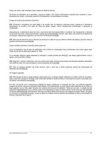 tempo, de modo a não antecipar a plena alegria do Natal do Senhor.

No tempo da Quaresma só é permitido o toque do órgão e dos outros instrumentos musicais para sustentar o canto.
Exceptuam-se, porém, o domingo Laetare (IV da Quaresma), as solenidades e as festas.

O lugar da reserva da santíssima Eucaristia

314. Conforme a arquitetura de cada igreja e de acordo com os legítimos costumes locais, guarde-se o Santíssimo
Sacramento no sacrário, num lugar de honra da igreja, insigne, visível, devidamente ornamentado e adequado à
oração[123].

Habitualmente, o tabernáculo deve ser único, inamovível, feito de material sólido e inviolável, não transparente, e fechado
de tal modo que evite o mais possível todo o perigo de profanação[124]. Convém, além disso, que antes de se destinar ao
uso litúrgico, seja benzido segundo o rito que vem no Ritual Romano[125].

315. Está mais de harmonia com a natureza do sinal que no altar em que se celebra a Missa não esteja o sacrário onde se
guarda a Santíssima Eucaristia[126].

A juízo do Bispo diocesano o sacrário pode colocar-se:

a) ou no presbitério, fora do altar da celebração, com a forma e a localização mais convenientes, sem excluir algum altar
antigo que já não se utilize para celebrar (n. 303);

b) ou também nalguma capela adequada à adoração e oração privada dos fiéis[127], que esteja organicamente unida à
igreja e visível aos fiéis cristãos.

316. Segundo o costume tradicional, junto do sacrário deve estar continuamente acesa uma lâmpada especial, alimentada
com azeite ou cera, com que se indique e honre a presença de Cristo[128].

317. Não se esqueça também, de modo nenhum, tudo o mais que o direito prescreve acerca da conservação da
Santíssima Eucaristia[129].

As imagens sagradas

318. Pela liturgia da terra a Igreja participa, saboreando-a já, na liturgia celeste celebrada na cidade santa de Jerusalém,
para a qual como peregrina se dirige, onde Cristo está sentado à direita de Deus e onde espera ter parte e comunhão com
os Santos, cuja memória venera[130].

Por isso, de acordo com a antiquíssima tradição da Igreja, expõem-se à veneração dos fiéis, nos edifícios sagrados,
imagens do Senhor, da bem-aventurada Virgem Maria e dos Santos[131], as quais devem estar dispostas de tal modo no
lugar sagrado, que os fiéis sejam levados aos mistérios da fé que aí se celebram. Tenha-se, por isso, o cuidado de não
aumentar exageradamente o seu número e que a sua disposição se faça na ordem devida, de tal modo que não distraiam
os fiéis da celebração[132]. Normalmente, não haja na mesma igreja mais do que uma imagem do mesmo Santo. Em geral,
no ornamento e disposição da igreja, no que se refere às imagens, procure atender-se à piedade de toda a comunidade e à
beleza e dignidade das imagens.




www.pastoraldacrisma.com.br                                                                                              43
 