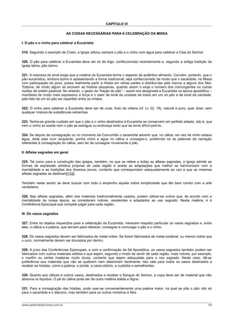 CAPÍTULO VI

                              AS COISAS NECESSÁRIAS PARA A CELEBRAÇÃO DA MISSA

I. O pão e o vinho para celebrar a Eucaristia

319. Seguindo o exemplo de Cristo, a Igreja utilizou sempre o pão e o vinho com água para celebrar a Ceia do Senhor.

320. O pão para celebrar a Eucaristia deve ser só de trigo, confeccionado recentemente e, segundo a antiga tradição da
Igreja latina, pão ázimo.

321. A natureza de sinal exige que a matéria da Eucaristia tenha o aspecto de autêntico alimento. Convém, portanto, que o
pão eucarístico, embora ázimo e apresentando a forma tradicional, seja confeccionado de modo que o sacerdote, na Missa
com participação do povo, possa realmente partir a hóstia em várias partes e distribuí-las pelo menos a alguns dos fiéis.
Todavia, de modo algum se excluem as hóstias pequenas, quando assim o exija o número dos comungantes ou outras
razões de ordem pastoral. No entanto, o gesto da “fração do pão” – assim era designada a Eucaristia na época apostólica –
manifesta de modo mais expressivo a força e o valor de sinal da unidade de todos em um só pão e de sinal da caridade,
pelo fato de um só pão ser repartido entre os irmãos.

322. O vinho para celebrar a Eucaristia deve ser de uvas, fruto da videira (cf. Lc 22, 18), natural e puro, quer dizer, sem
qualquer mistura de substâncias estranhas.

323. Tenha-se grande cuidado em que o pão e o vinho destinados à Eucaristia se conservem em perfeito estado, isto é, que
nem o vinho se azede nem o pão se estrague ou endureça tanto que se torne difícil parti-lo.

324. Se depois da consagração ou no momento da Comunhão o sacerdote advertir que, no cálice, em vez de vinho estava
água, deite esta num recipiente, ponha vinho e água no cálice e consagre-o, proferindo só as palavras da narração
referentes à consagração do cálice, sem ter de consagrar novamente o pão.

II. Alfaias sagradas em geral

325. Tal como para a construção das igrejas, também, no que se refere a todas as alfaias sagradas, a Igreja admite as
formas de expressão artística próprias de cada região e aceita as adaptações que melhor se harmonizem com a
mentalidade e as tradições dos diversos povos, contanto que correspondam adequadamente ao uso a que as mesmas
alfaias sagradas se destinam[133].

Também neste sector se deve buscar com todo o empenho aquela nobre simplicidade que tão bem condiz com a arte
verdadeira.

326. Nas alfaias sagradas, além dos materiais tradicionalmente usados, podem utilizar-se outros que, de acordo com a
mentalidade da nossa época, se consideram nobres, resistentes e adaptados ao uso sagrado. Nesta matéria, é à
Conferência Episcopal que compete julgar para cada região.

III. Os vasos sagrados

327. Entre os objetos requeridos para a celebração da Eucaristia, merecem respeito particular os vasos sagrados e, entre
eles, o cálice e a patena, que servem para oferecer, consagrar e comungar o pão e o vinho.

328. Os vasos sagrados devem ser fabricados de metal nobre. Se forem fabricados de metal oxidável, ou menos nobre que
o ouro, normalmente devem ser dourados por dentro.

329. A juízo das Conferências Episcopais, e com a confirmação da Sé Apostólica, os vasos sagrados também podem ser
fabricados com outros materiais sólidos e que sejam, segundo o modo de sentir de cada região, mais nobres, por exemplo,
o marfim ou certas madeiras muito duras, contanto que sejam adequadas para o uso sagrado. Neste caso, dê-se
preferência aos materiais que não se quebrem nem deteriorem facilmente. Isto vale para todos os vasos destinados a
receber as hóstias, como a patena, a píxide, a caixa-cibório, a custódia e semelhantes.

330. Quanto aos cálices e outros vasos, destinados a receber o Sangue do Senhor, a copa deve ser de material que não
absorva os líquidos. O pé do cálice pode ser de outra matéria sólida e digna.

331. Para a consagração das hóstias, pode usar-se convenientemente uma patena maior, na qual se põe o pão não só
para o sacerdote e o diácono, mas também para os outros ministros e fiéis.


www.pastoraldacrisma.com.br                                                                                             44
 