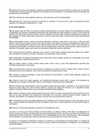 332. Quanto à forma dos vasos sagrados, compete ao artista fabricá-los do modo que melhor se coadune com os costumes
de cada região, contanto que sejam adequados ao uso litúrgico a que se destinam, e se distingam claramente daqueles que
se destinam ao uso quotidiano.

333. Para a bênção dos vasos sagrados, sigam-se os ritos prescritos nos livros litúrgicos[134].

334. Mantenha-se o costume de construir na sacristia um sumidoiro, no qual se lance a água da ablução dos vasos
sagrados e dos corporais e sanguíneos (cf. n. 280).

IV. As vestes sagradas

335. Na Igreja, Corpo de Cristo, nem todos os membros desempenham as mesmas funções. Esta diversidade de funções
na celebração da Eucaristia é significada externamente pela diversidade das vestes sagradas, as quais, por isso, são sinal
distintivo da função própria de cada ministro. Convém, entretanto, que tais vestes contribuam também para o decoro da
ação sagrada. As vestes usadas pelos sacerdotes e diáconos assim como pelos ministros leigos sejam oportunamente
benzidas[135].

336. A veste sagrada comum a todos os ministros ordenados e instituídos, seja qual for o seu grau, é a alva, que será
cingida à cintura por um cíngulo, a não ser que, pelo seu feitio, ela se ajuste ao corpo sem necessidade de cíngulo. Se a
alva não cobrir perfeitamente o traje comum em volta do pescoço, pôr-se-á o amito antes de a vestir. A alva não pode ser
substituída pela sobrepeliz, nem sequer quando esta se envergar sobre a veste talar, quando se deve vestir a casula ou a
dalmática, nem quando, segundo as normas, se usa apenas a estola sem casula ou dalmática.

337. A veste própria do sacerdote celebrante, para a Missa e outras ações sagradas diretamente ligadas com a Missa,
salvo indicação em contrário, é a casula ou planeta, que se veste sobre a alva e a estola.

338. A veste própria do diácono é a dalmática, que se veste sobre a alva e a estola; contudo, por necessidade ou por menor
grau da solenidade, a dalmática pode omitir-se.

339. Os acólitos, leitores e outros ministros leigos podem vestir a alva ou outra veste legitimamente aprovada pela
Conferência Episcopal em cada região.

340. O sacerdote põe a estola em volta do pescoço, deixando-a cair diante do peito. O diácono põe a estola a tiracolo,
deixando-a cair do ombro esquerdo, sobre o peito, e prendendo-a do lado direito do corpo.

341. O pluvial, ou capa de asperges, é usado pelo sacerdote nas procissões e outras funções sagradas, segundo as
rubricas próprias de cada rito.

342. Quanto à forma das vestes sagradas, as Conferências Episcopais podem definir e propor à Sé Apostólica as
adaptações que entendam corresponder melhor às necessidades e costumes de cada região[136].

343. Na confecção das vestes sagradas, além dos materiais tradicionalmente usados, é permitido o uso de fibras naturais
próprias de cada região, bem como de fibras artificiais, contanto que estejam de harmonia com a dignidade da ação
sagrada e da pessoa. Nesta matéria, o juízo compete à Conferência Episcopal[137].

344. A beleza e nobreza da veste sagrada devem buscar-se e pôr-se em relevo mais pela forma e pelo material de que é
feita do que pela abundância dos acrescentos ornamentais. Os ornamentos podem apresentar figuras, imagens ou
símbolos, que indiquem o uso sagrado das vestes, excluindo tudo o que possa destoar deste uso.

345. A diversidade de cores das vestes sagradas tem por finalidade exprimir externamente de modo mais eficaz, por um
lado, o carácter peculiar dos mistérios da fé que se celebram e, por outro, o sentido progressivo da vida cristã ao longo do
ano litúrgico.

346. Quanto à cor das vestes sagradas, mantenha-se o uso tradicional, isto é:

a) Usa-se a cor branca nos Ofícios e Missas do Tempo Pascal e do Natal do Senhor. Além disso: nas celebrações do
Senhor, exceto as da Paixão, nas celebrações da bem-aventurada Virgem Maria, dos Anjos, dos Santos não Mártires, nas
solenidades de Todos os Santos (1 de Novembro), de S. João Baptista (24 de Junho), nas festas de S. João Evangelista
(27 de Dezembro), da Cadeira de S. Pedro (22 de Fevereiro) e da Conversão de S. Paulo (25 de Janeiro).

b) Usa-se a cor vermelha no Domingo da Paixão (ou de Ramos) e na Sexta-Feira da Semana Santa, no Domingo do
Pentecostes, nas celebrações da Paixão do Senhor, nas festas natalícias dos Apóstolos e Evangelistas e nas celebrações
dos Santos Mártires.

www.pastoraldacrisma.com.br                                                                                              45
 