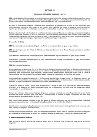 CAPÍTULO VII

                                     A ESCOLHA DA MISSA E DAS SUAS PARTES

352. A eficácia pastoral da celebração aumentará certamente, se a escolha das leituras, orações e cânticos se fizer, quanto
possível, de modo a corresponder às necessidades, à formação espiritual e à mentalidade dos que nela tomam parte. Isto
consegue-se, usando criteriosamente a múltipla liberdade de escolha que a seguir se descreve.

Por isso, no ordenamento da Missa o sacerdote deve atender mais ao bem espiritual do povo de Deus do que aos seus
gostos pessoais. Lembre-se, além disso, de que convém fazer a escolha das partes da Missa de comum acordo com
aqueles que têm parte ativa na celebração, sem excluir os próprios fiéis, naquilo que mais diretamente lhes diz respeito.

Dado que é muito ampla esta faculdade de escolha das diversas partes da Missa, é necessário que, antes da celebração, o
diácono, os leitores, o salmista, o cantor, o comentador e a schola, saibam perfeitamente, cada um pela parte que lhe cabe,
quais os textos que vão ser utilizados, não deixando nada à improvisação. Com efeito, a harmônica ordenação e realização
dos ritos contribui grandemente para dispor o espírito dos fiéis a participar na Eucaristia.

I. A escolha da Missa

353. Nas solenidades, o sacerdote é obrigado a conformar-se com o calendário da igreja em que celebra.

354. Nos domingos, nos dias feriais do Advento, do Natal, da Quaresma e do Tempo Pascal, nas festas e memórias
obrigatórias:

a) se a Missa é celebrada com participação do povo, o sacerdote deve seguir o calendário da igreja em que celebra;

b) se a Missa é celebrada sem participação do povo, o sacerdote pode escolher ou o calendário da igreja em que celebra
ou o seu calendário próprio.

355. Nas memórias facultativas:

a) Nos dias feriais do Advento de 17 a 24 de Dezembro, na Oitava do Natal e nos dias feriais da Quaresma, exceptuando a
Quarta-Feira de Cinzas e a Semana Santa, diz-se a Missa do dia litúrgico ocorrente; todavia, se nesses dias ocorre no
calendário geral uma memória, pode tomar-se a oração colecta dessa memória, exceto na Quarta-Feira de Cinzas e
Semana Santa. Nos dias feriais do Tempo Pascal podem celebrar-se integralmente as memórias dos Santos.

b) Nos dias feriais do Advento antes do dia 17 de Dezembro, nos dias feriais do Natal, do dia 2 de Janeiro em diante, e nos
dias feriais do Tempo Pascal, pode escolher-se ou a Missa da féria ou a Missa do Santo ou de um dos Santos de que se faz
memória, ou ainda a Missa de um Santo mencionado nesse dia no Martirológio.

c) Nos dias feriais do Tempo Comum, pode escolher-se ou a Missa da féria, ou a Missa de uma memória facultativa
ocorrente, ou a Missa de um Santo mencionado nesse dia no Martirológio, ou ainda uma das Missas para várias
necessidades ou uma Missa votiva.

Sempre que celebre a Missa com participação do povo, o sacerdote procurará não deixar frequentemente e sem motivo
suficiente as leituras indicadas para cada dia no Lecionário Ferial: a vontade da Igreja é apresentar aos fiéis, mais
abundantemente, a mesa da palavra de Deus[139].

Pela mesma razão, deve ser moderado no uso das Missas de defuntos, tanto mais que toda e qualquer Missa é oferecida
pelos vivos e pelos defuntos, e em todas as Orações Eucarísticas se faz memória dos defuntos.

Quando ocorre uma memória facultativa da bem-aventurada Virgem Maria ou dum Santo, particularmente venerada pelos
fiéis, satisfaça-se a legítima piedade dos fiéis.

Quando há possibilidade de escolha entre uma memória do calendário geral e outra do calendário diocesano ou religioso,
em igualdade de circunstâncias, de acordo com a tradição deve dar-se preferência à memória do calendário particular.

II. A escolha das partes da Missa

356. No que se refere à escolha das partes da Missa, tanto do Temporal como do Santoral, observem-se as normas
seguintes:



www.pastoraldacrisma.com.br                                                                                             47
 