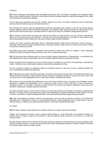 As leituras

357. Para os domingos e solenidades estão assinaladas três leituras, isto é, do Profeta, do Apóstolo e do Evangelho. Desta
forma o povo cristão é levado a conhecer a continuidade da obra da salvação segundo a admirável pedagogia divina. Estas
leituras devem ser estritamente utilizadas.

Para as festas vão assinaladas duas leituras. Quando, segundo as normas, uma festa é elevada ao grau de solenidade,
junta-se uma terceira leitura, que se vai buscar ao Comum.

Nas memórias dos Santos, leem-se habitualmente as leituras assinaladas para as férias, a não ser que tenham leituras
próprias. Nalguns casos propõem-se leituras apropriadas, que salientam algum aspecto particular da vida espiritual ou da
ação do Santo. Não se deve urgir o uso destas leituras, a não ser que haja uma verdadeira razão pastoral para isso.

358. O Lecionário Ferial contém as leituras para cada dia da semana, ao longo de todo o ano. Em princípio, estas leituras
devem ler-se nos dias em que vêm indicadas, a não ser que ocorra uma solenidade ou uma festa, ou uma memória com
leituras apropriadas do Novo Testamento, nas quais se faça menção do Santo celebrado.

Quando, por motivo de alguma solenidade, festa ou celebração especial, nalgum dia se interromper a leitura contínua, o
sacerdote, tendo presente a ordem das leituras para o decurso da semana, pode juntar com outras as que seriam omitidas
ou escolher os textos que preferir.

Nas Missas para grupos especiais, o sacerdote pode escolher os textos que melhor se adaptem a essa celebração
particular, contanto que sejam tomados de entre os que vêm no Lecionário aprovado.

359. No Lecionário para as Missas rituais, em que se inserem alguns Sacramentos ou Sacramentais, ou nas Missas que
são celebradas para várias necessidades, fez-se uma seleção especial de textos da Sagrada Escritura.

Estes Lecionários foram compostos para que os fiéis, através da audição de uma leitura mais apropriada, compreendam
melhor o mistério em que tomam parte e adquiram maior estima pela palavra de Deus.

Por isso, os textos a proferir na celebração devem ser escolhidos tendo em vista, por um lado, a utilidade pastoral, por
outro, a liberdade de escolha para cada caso.

360. Apresenta-se por vezes uma forma mais longa e uma forma mais breve do mesmo texto. Na escolha entre estas duas
formas deve ter-se presente o critério pastoral. Convém atender à capacidade dos fiéis em escutar com fruto o texto mais
ou menos longo e à sua capacidade de ouvir o texto mais completo, a explicar pela homilia.

361. Quando se dá a faculdade de escolher entre um ou outro texto já determinado, ou proposto como facultativo, deverá
atender-se à utilidade dos participantes, isto é, conforme se trate de usar o texto mais fácil ou mais conveniente à
assembleia reunida, ou de repetir ou retomar um texto indicado como próprio para alguma celebração e para outra como
facultativo, sempre que a utilidade pastoral o aconselhe.

Isso pode acontecer quando o mesmo texto se deve ler em dias muito próximos, por exemplo, no domingo na segunda-feira
seguinte, ou quando se teme que algum texto origine certas dificuldades em alguma assembleia de fiéis cristãos. Procure-
se, porém, ao escolher os textos da Sagrada Escritura, não excluir permanentemente algumas das suas partes.

362. Além da faculdade de escolher os textos mais adequados, de que se fala nos números anteriores, as Conferências
Episcopais têm a faculdade de indicar, em circunstâncias especiais, certas adaptações que se podem fazer no que se
refere às leituras, contanto que os textos escolhidos sejam do Lecionário devidamente aprovado.

As orações

363. Em todas as Missas, salvo indicação em contrário, dizem-se as orações que lhes são próprias.

Todavia, nas memórias dos Santos, diz-se a oração colecta própria ou, se ela não existe, a do respectivo Comum; as
orações sobre as oblatas e depois da Comunhão, se não são próprias, podem tomar-se ou do Comum ou da féria do
Tempo corrente.

Nos dias feriais do Tempo Comum podem-se dizer não somente as orações do domingo anterior, mas as de qualquer outro
domingo do Tempo Comum, ou ainda uma das orações para várias necessidades propostas no Missal. Também é permitido
tomar destas Missas apenas a oração colecta.




www.pastoraldacrisma.com.br                                                                                            48
 