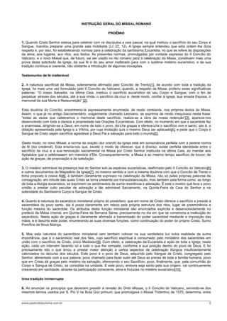 INSTRUÇÃO GERAL DO MISSAL ROMANO

                                                        PROÊMIO

1. Quando Cristo Senhor estava para celebrar com os discípulos a ceia pascal, na qual instituiu o sacrifício do seu Corpo e
Sangue, mandou preparar uma grande sala mobiliada (Lc 22, 12). A Igreja sempre entendeu que esta ordem lhe dizia
respeito e, por isso, foi estabelecendo normas para a celebração da santíssima Eucaristia, no que se refere às disposições
da alma, aos lugares, aos ritos, aos textos. As presentes normas, promulgadas por vontade expressa do II Concílio do
Vaticano, e o novo Missal que, de futuro, vai ser usado no rito romano para a celebração da Missa, constituem mais uma
prova desta solicitude da Igreja, da sua fé e do seu amor inalterado para com o sublime mistério eucarístico, e da sua
tradição contínua e coerente, não obstante a introdução de algumas inovações.

Testemunho de fé inalterável

2. A natureza sacrificial da Missa, solenemente afirmada pelo Concílio de Trento[1], de acordo com toda a tradição da
Igreja, foi mais uma vez formulada pelo II Concílio do Vaticano, quando, a respeito da Missa, proferiu estas significativas
palavras: “O nosso Salvador, na última Ceia, instituiu o sacrifício eucarístico do seu Corpo e Sangue, com o fim de
perpetuar através dos séculos, até à sua vinda, o sacrifício da cruz e, deste modo, confiar à Igreja, sua amada Esposa, o
memorial da sua Morte e Ressurreição” [2].

Esta doutrina do Concílio, encontramo-la expressamente enunciada, de modo constante, nos próprios textos da Missa.
Assim, o que já no antigo Sacramentário, vulgarmente chamado Leoniano, se exprimia de modo inequívoco nesta frase:
“todas as vezes que celebramos o memorial deste sacrifício, realiza-se a obra da nossa redenção”[3], aparece-nos
desenvolvido com toda a clareza e propriedade nas Orações Eucarísticas. Com efeito, no momento em que o sacerdote faz
a anamnese, dirigindo-se a Deus, em nome de todo o povo, dá-Lhe graças e oferece-Lhe o sacrifício vivo e santo, isto é, a
oblação apresentada pela Igreja e a Vítima, por cuja imolação quis o mesmo Deus ser aplacado[4]; e pede que o Corpo e
Sangue de Cristo sejam sacrifício agradável a Deus Pai e salvação para todo o mundo[5].

Deste modo, no novo Missal, a norma da oração (lex orandi) da Igreja está em consonância perfeita com a perene norma
de fé (lex credendi). Esta ensina-nos que, exceto o modo de oferecer, que é diverso, existe perfeita identidade entre o
sacrifício da cruz e a sua renovação sacramental na Missa por Cristo Senhor instituída na última Ceia, ao mandar aos
Apóstolos que a celebrassem em memória d’Ele. Consequentemente, a Missa é ao mesmo tempo sacrifício de louvor, de
ação de graças, de propiciação e de satisfação.

3. O mistério admirável da presença real do Senhor sob as espécies eucarísticas, reafirmado pelo II Concílio do Vaticano[6]
e outros documentos do Magistério da Igreja[7], no mesmo sentido e com a mesma doutrina com que o Concílio de Trento o
tinha proposto à nossa fé[8], é também claramente expresso na celebração da Missa, não só pelas próprias palavras da
consagração, em virtude das quais Cristo se torna presente por transubstanciação, mas também pela forma como, ao longo
de toda a liturgia eucarística, se exprimem os sentimentos de suma reverência e adoração. É este o motivo que leva o povo
cristão a prestar culto peculiar de adoração a tão admirável Sacramento, na Quinta-Feira da Ceia do Senhor e na
solenidade do Santíssimo Corpo e Sangue de Cristo.

4. Quanto à natureza do sacerdócio ministerial próprio do presbítero, que em nome de Cristo oferece o sacrifício e preside à
assembleia do povo santo, ela é posta claramente em relevo pela própria estrutura dos ritos, lugar de preeminência e
função mesma do sacerdote. Os atributos desta função ministerial são enunciados explícita e desenvolvidamente no
prefácio da Missa crismal, em Quinta-Feira da Semana Santa, precisamente no dia em que se comemora a instituição do
sacerdócio. Nesta ação de graças é claramente afirmada a transmissão do poder sacerdotal mediante a imposição das
mãos; e é descrito este poder, enumerando as suas diversas funções, como continuação do poder do próprio Cristo, Sumo
Pontífice da Nova Aliança.

5. Mas esta natureza do sacerdócio ministerial vem também colocar na sua verdadeira luz outra realidade de suma
importância, que é o sacerdócio real dos fiéis, cujo sacrifício espiritual é consumado pelo ministério dos sacerdotes em
união com o sacrifício de Cristo, único Mediador[9]. Com efeito, a celebração da Eucaristia é ação de toda a Igreja; nesta
ação, cada um intervém fazendo só e tudo o que lhe compete, conforme a sua posição dentro do povo de Deus. E foi
precisamente isto o que levou a prestar maior atenção a certos aspectos da celebração litúrgica insuficientemente
valorizados no decurso dos séculos. Este povo é o povo de Deus, adquirido pelo Sangue de Cristo, congregado pelo
Senhor, alimentado com a sua palavra; povo chamado para fazer subir até Deus as preces de toda a família humana; povo
que em Cristo dá graças pelo mistério da salvação, oferecendo o seu Sacrifício; povo, finalmente, que, pela comunhão do
Corpo e Sangue de Cristo, se consolida na unidade. E este povo, embora seja santo pela sua origem, vai continuamente
crescendo em santidade, através da participação consciente, ativa e frutuosa no mistério eucarístico[10].

Uma tradição ininterrupta

6. Ao enunciar os princípios que deveriam presidir à revisão do Ordo Missae, o II Concílio do Vaticano, servindo-se dos
mesmos termos usados por S. Pio V na Bula Quo primum, que promulgava o Missal Tridentino de 1570, determina, entre


www.pastoraldacrisma.com.br                                                                                               5
 
