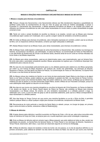 CAPÍTULO VIII

                MISSAS E ORAÇÕES PARA DIVERSAS CIRCUNSTÂNCIAS E MISSAS DE DEFUNTOS

I. Missas e orações para diversas circunstâncias

368. Porque a liturgia dos Sacramentos e dos Sacramentais oferece aos fiéis devidamente dispostos a possibilidade de
santificar quase todos os acontecimentos da vida por meio da graça que brota do mistério pascal[140], e porque a
Eucaristia é o Sacramento dos Sacramentos, o Missal apresenta formulários de Missas e de orações que podem ser
utilizados nas diversas circunstâncias da vida cristã, pelas necessidades do mundo inteiro ou pelas necessidades da Igreja
universal e local.

369. Tendo em conta a ampla faculdade de escolher as leituras e as orações, convém que as Missas para diversas
circunstâncias sejam usadas com moderação, isto é, quando o exigem razões de verdadeira conveniência pastoral.

370. Em todas as Missas para diversas circunstâncias, salvo indicações expressas em contrário, podem usar-se as leituras
da féria, com os respectivos cânticos intercalares, contanto que sejam adequadas à celebração.

371. Nestas Missas incluem-se as Missas rituais, para várias necessidades, para diversas circunstâncias e votivas.

372. As Missas rituais, estão ligadas à celebração de certos Sacramentos ou Sacramentais. São proibidas nos domingos do
Advento, da Quaresma e da Páscoa, nas solenidades, na oitava da Páscoa, na Comemoração de Todos os Fiéis Defuntos,
e nos dias feriais da Quarta-Feira de Cinzas e da Semana Santa, devendo ainda ter-se em conta as normas indicadas nos
livros rituais e nas Missas respectivas.

373. As Missas para várias necessidades, usam-se em determinados casos, quer ocasionalmente, quer em tempos fixos.
De entre elas pode a autoridade competente escolher Missas apropriadas às súplicas que a Conferência Episcopal tiver
estabelecido para o decurso do ano.

374. No caso de uma necessidade particularmente grave ou de utilidade pastoral pode celebrar-se uma Missa apropriada,
por ordem ou com licença do Bispo diocesano, em qualquer dia, exceto nas solenidades, nos domingos do Advento,
Quaresma e Páscoa, nos dias dentro da Oitava da Páscoa, na Comemoração de Todos os Fiéis Defuntos, na Quarta-Feira
de Cinzas e nos dias feriais da Semana Santa.

375. As Missas votivas dos mistérios do Senhor ou em honra da bem-aventurada Virgem Maria ou dos Anjos ou de algum
Santo ou de Todos os Santos, podem celebrar-se, para satisfazer à piedade dos fiéis, nos dias feriais do Tempo Comum,
mesmos quando ocorre uma memória facultativa. Mas não podem celebrar-se, como votivas, as Missas que se referem aos
mistérios da vida do Senhor ou da bem-aventurada Virgem Maria, exceto a Missa da sua Imaculada Conceição, porque as
suas celebrações estão ligadas ao decorrer do ano litúrgico.

376. Nos dias em que ocorre uma memória obrigatória ou uma féria do Advento até 16 de Dezembro, do Tempo do Natal de
2 de Janeiro em diante, ou do Tempo Pascal depois da Oitava da Páscoa, são proibidas as Missas para diversas
necessidades e as Missas votivas. No entanto, se uma verdadeira necessidade ou a utilidade pastoral o exige, na
celebração com o povo, a juízo do reitor da igreja ou até do sacerdote celebrante, pode usar-se a Missa correspondente a
essa necessidade ou utilidade pastoral.

377. Nos dias feriais do Tempo Comum em que ocorre uma memória facultativa ou se diz o Ofício da féria, é permitido
celebrar qualquer Missa ou utilizar qualquer oração para diversas circunstâncias, exceptuando as Missas rituais.

378. Recomenda-se de modo particular a memória de Santa Maria no sábado, porque, na Liturgia da Igreja, em primeiro
lugar e acima de todos os Santos, veneramos a Mãe do Redentor[141].

II. Missas de defuntos

379. A Igreja oferece pelos defuntos o sacrifício eucarístico da Páscoa de Cristo, a fim de que, pela mútua comunhão entre
todos os membros do Corpo de Cristo, se alcance para uns o auxílio espiritual e para outros consolação e esperança.

380. Entre as Missas de defuntos está em primeiro lugar a Missa exequial, que pode celebrar-se todos os dias, exceto nas
solenidades de preceito, na Quinta-Feira da Semana Santa, no Tríduo Pascal e nos domingos do Advento, Quaresma e
Tempo Pascal, observando, além disso, o que deve ser observado segundo as normas do direito[142].

381. A Missa de defuntos «depois de recebida a notícia da morte» de uma pessoa, ou no dia da sepultura definitiva ou no
primeiro aniversário, pode celebrar-se também nos dias dentro da Oitava do Natal, nos dias em que ocorre uma memória

www.pastoraldacrisma.com.br                                                                                            50
 