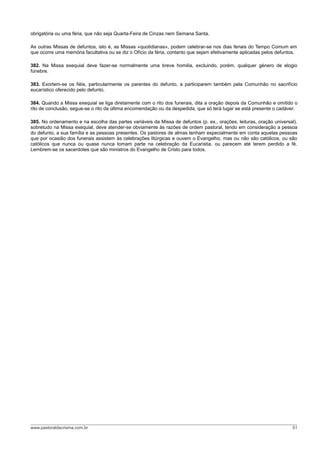 obrigatória ou uma féria, que não seja Quarta-Feira de Cinzas nem Semana Santa.

As outras Missas de defuntos, isto é, as Missas «quotidianas», podem celebrar-se nos dias feriais do Tempo Comum em
que ocorre uma memória facultativa ou se diz o Ofício da féria, contanto que sejam efetivamente aplicadas pelos defuntos.

382. Na Missa exequial deve fazer-se normalmente uma breve homilia, excluindo, porém, qualquer género de elogio
fúnebre.

383. Exortem-se os fiéis, particularmente os parentes do defunto, a participarem também pela Comunhão no sacrifício
eucarístico oferecido pelo defunto.

384. Quando a Missa exequial se liga diretamente com o rito dos funerais, dita a oração depois da Comunhão e omitido o
rito de conclusão, segue-se o rito da última encomendação ou da despedida, que só terá lugar se está presente o cadáver.

385. No ordenamento e na escolha das partes variáveis da Missa de defuntos (p. ex., orações, leituras, oração universal),
sobretudo na Missa exequial, deve atender-se obviamente às razões de ordem pastoral, tendo em consideração a pessoa
do defunto, a sua família e as pessoas presentes. Os pastores de almas tenham especialmente em conta aquelas pessoas
que por ocasião dos funerais assistem às celebrações litúrgicas e ouvem o Evangelho, mas ou não são católicos, ou são
católicos que nunca ou quase nunca tomam parte na celebração da Eucaristia, ou parecem até terem perdido a fé.
Lembrem-se os sacerdotes que são ministros do Evangelho de Cristo para todos.




www.pastoraldacrisma.com.br                                                                                            51
 