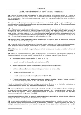 CAPÍTULO IX

                      ADAPTAÇÕES QUE COMPETEM AOS BISPOS E ÀS SUAS CONFERÊNCIAS

386. A reforma do Missal Romano, levada a efeito no nosso tempo segundo as normas dos decretos do II Concílio do
Vaticano, teve a preocupação de que todos os fiéis, na celebração eucarística, possam chegar àquela plena, consciente e
ativa participação, que a própria natureza da Liturgia exige e que é, para os próprios fiéis, por força da sua condição, um
direito e um dever[143].

Para que a celebração corresponda mais plenamente às normas e ao espírito da sagrada Liturgia, nesta Instrução e no
Ordinário da Missa propõem-se algumas ulteriores acomodações e adaptações, que são da competência ou do Bispo
diocesano ou das Conferências Episcopais.

387. O Bispo diocesano, que deve ser considerado como o sumo sacerdote do seu rebanho e de quem depende e deriva,
de algum modo, a vida dos seus fiéis em Cristo[144], deve promover, dirigir e velar pela vida litúrgica na sua diocese. A ele
se confia, nesta Instrução, o encargo de moderar a disciplina da concelebração (cf. n. 202), de estabelecer normas sobre a
função de servir o sacerdote ao altar (cf. n. 107), sobre a distribuição da sagrada Comunhão sob as duas espécies (cf. 283),
e sobre a construção e ordenamento dos edifícios da igreja (cf. nn. 291, 315). Mas aquilo que em primeiro lugar deve ter em
vista é alimentar o espírito da sagrada Liturgia nos sacerdotes, diáconos e fiéis.

388. As adaptações de que se fala em seguida, e que requerem maior coordenação, devem ser determinadas, segundo as
normas do direito, pela Conferência Episcopal.

389. Compete às Conferências Episcopais, em primeiro lugar, preparar e aprovar, nas línguas vernáculas autorizadas, a
edição deste Missal Romano, para que, confirmada pela Sé Apostólica, seja utilizada nas regiões a que se destina.

O Missal Romano deve ser editado integralmente, quer no texto latino quer nas traduções vernáculas legitimamente
aprovadas.

390. Pertence às Conferências Episcopais definir as adaptações que se indicam nesta Instrução geral e no Ordinário da
Missa e que, depois de confirmadas pela Sé Apostólica, hão-de ser introduzidas no próprio Missal, tais como:

    •    os gestos e as atitudes corporais dos fiéis (cf. acima, nn. 25, 43).

    •    o gesto de veneração do altar e do Evangeliário (cf. acima, n. 273);

    •    os textos dos cânticos de entrada, do ofertório e da Comunhão (cf. acima, nn. 48, 74, 87);

    •    as leituras da Sagrada Escritura a utilizar em situações particulares (cf. acima, n. 362);

    •    a forma de dar a paz (cf. acima, n. 82);

    •    o modo de receber a sagrada Comunhão (cf. acima, nn. 160-161, 284);

    •    o material do altar e das alfaias sagradas, principalmente dos vasos sagrados, e também o material, a forma e a
         cor das vestes litúrgicas (cf. acima, nn. 301, 329, 332, 342, 345-346, 349).

Poderão ser introduzidos no Missal Romano, em lugar conveniente, os Diretórios ou as Orientações pastorais que as
Conferências Episcopais julgarem úteis, previamente confirmados pela Sé Apostólica.

391. Às mesmas Conferências compete prestar atenção particular às traduções dos textos bíblicos utilizados na celebração
da Missa. Com efeito, é à Sagrada Escritura que se vão buscar as leituras a ler e a explicar na homilia e os salmos para
cantar, e foi da sua inspiração e impulso que nasceram as preces, as orações e os hinos litúrgicos; dela tiram a sua
capacidade de significação as ações e os sinais[145].

Utilize-se uma linguagem que possa ser entendida pelos fiéis e adaptada à proclamação pública, tendo-se, porém, em
conta que são diversos os modos de falar utilizados nos livros bíblicos.

392. Compete igualmente às Conferências Episcopais preparar com grande cuidado as traduções dos outros textos, para
que, respeitada também a índole de cada língua, se ofereça plena e fielmente o sentido do primitivo texto latino. Na
realização deste trabalho, convém ter em conta os diversos gêneros literários que se utilizam na Missa, tais como orações


www.pastoraldacrisma.com.br                                                                                               52
 