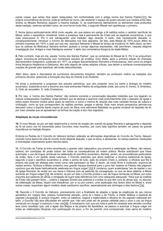 outras coisas, que certos ritos sejam restaurados “em conformidade com a antiga norma dos Santos Padres”[11]. Na
própria concordância de termos, pode já verificar-se como, não obstante o espaço de quatro séculos que medeia entre eles,
ambos os Missais Romanos seguem a mesma tradição. E, se examinarmos atentamente os elementos mais profundos
desta tradição, veremos também como, de uma forma muito feliz, o segundo Missal vem aperfeiçoar o primeiro.

7. Numa época particularmente difícil como aquela, em que estava em perigo a fé católica sobre o carácter sacrificial da
Missa, sobre o sacerdócio ministerial, sobre a presença real e permanente de Cristo sob as espécies eucarísticas, o que
mais preocupava S. Pio V era salvaguardar uma tradição, algo recente, é certo, mas injustamente atacada, e,
consequentemente, introduzir o mínimo de alterações nos ritos sagrados. De fato, este Missal de 1570 pouco difere do
primeiro impresso em 1474, o qual, por sua vez, reproduz fielmente o Missal do tempo de Inocêncio III. Além disso, se bem
que os códices da Biblioteca Vaticana tenham ajudado a corrigir algumas expressões, não permitiram, naquela diligente
investigação dos “antigos e mais fidedignos autores” ir além dos comentários litúrgicos da Idade Média.

8. Pelo contrário, hoje em dia, aquela “norma dos Santos Padres”, que os corretores do Missal de S. Pio V se propunham
seguir, encontra-se enriquecida com numerosos estudos de eruditos. Com efeito, após a primeira edição do chamado
Sacramentário Gregoriano, publicado em 1571, os antigos Sacramentários Romanos e Ambrosianos, bem como os antigos
livros litúrgicos Hispânicos e Galicanos, têm sido objecto de várias edições críticas, que deram a conhecer numerosíssimas
orações de grande valor espiritual, até então desconhecidas.

Além disso, após a descoberta de numerosos documentos litúrgicos, também se conhecem melhor as tradições dos
primeiros séculos, anteriores à formação dos ritos do Oriente e do Ocidente.

Há ainda a acrescentar o progresso dos estudos patrísticos, que veio projectar nova luz sobre a teologia do mistério
eucarístico, ilustrando-a com a doutrina dos mais eminentes Padres da antiguidade cristã, tais como S. Ireneu, S. Ambrósio,
S. Cirilo de Jerusalém, S. João Crisóstomo.

9. Por isso, a “norma dos Santos Padres” não reclama somente a conservação daquelas tradições que nos legaram os
nossos antepassados imediatos; exige também que se abranja e examine mais profundamente todo o passado da Igreja e
todos esses diversos modos pelos quais se exprimiu a única e mesma fé, através das mais variadas formas de cultura e
civilização, como as que correspondem às regiões semitas, gregas e latinas. Esta mais ampla perspectiva permite-nos
descobrir como o Espírito Santo inspira ao povo de Deus uma admirável fidelidade na guarda imutável do depósito da fé,
por mais variadas que se apresentem as formas da oração e dos ritos sagrados.

Adaptação às novas circunstâncias

10. O novo Missal, se por um lado testemunha a norma da oração (lex orandi) da Igreja Romana e salvaguarda o depósito
da fé tal como nos foi transmitido pelos Concílios mais recentes, por outro lado significa também um passo de grande
importância na tradição litúrgica.

Embora os Padres do II Concílio do Vaticano tenham reiterado as afirmações dogmáticas do Concílio de Trento, falavam
contudo numa época da vida do mundo muito distante daquela, o que os levou a apresentar, no campo pastoral, resoluções
e orientações impensáveis quatro séculos atrás.

11. O Concílio de Trento já tinha reconhecido o grande valor catequético que encerra a celebração da Missa; não estava,
todavia, em condições de poder extrair daí todas as consequências de ordem prática. Muitos solicitavam que fosse
autorizado o uso da língua vernácula na celebração do sacrifício eucarístico. Atentas, porém, as circunstâncias particulares
de então, face a um pedido desta natureza, o Concílio entendeu que devia reafirmar a doutrina tradicional da Igreja,
segundo a qual o sacrifício eucarístico é, antes e acima de tudo, ação do próprio Cristo e, portanto, a eficácia que lhe é
própria não pode ser afetada pelo modo como nele participam os fiéis. E assim, de modo firme e moderado, exprimiu-se
nestes termos: “Embora a Missa contenha uma grande riqueza doutrinal para o povo fiel, todavia os Padres não julgaram
oportuno que ela fosse habitualmente celebrada em língua vulgar”.[12] E condenou quem sustentasse “ser de rejeitar o uso
da Igreja Romana, de recitar em voz baixa o Cânone com as palavras da consagração; ou que se deve celebrar a Missa
somente em língua vulgar”[13]. No entanto, se por um lado o Concílio proibia o uso da língua vernácula na Missa, por outro
impunha aos pastores de almas a obrigação de suprir esta deficiência com uma catequese adequada: “Para que as ovelhas
de Cristo não passem fome..., ordena o sagrado Sínodo aos pastores e a todos os que têm cura de almas que, no decurso
da celebração da Missa, façam com frequência, por si ou por outrem, uma explicação dos textos lidos na Missa e, entre
outras coisas, exponham algum mistério deste santíssimo sacrifício, especialmente aos domingos e dias festivos”[14].

12. Reunido o II Concílio do Vaticano, precisamente com a finalidade de adaptar a Igreja às exigências do seu múnus
apostólico em nossos dias, prestou fundamental atenção, como já o fizera o de Trento, à índole didática e pastoral da
sagrada Liturgia[15]. E porque ninguém, entre os católicos, negava a legitimidade e eficácia do rito sagrado celebrado em
latim, o Concílio não teve dificuldade em admitir que “não raro pode ser de grande utilidade para o povo o uso da língua
vernácula na Liturgia” e autorizou o seu uso[16]. O entusiasmo com que por toda a parte foi recebida esta decisão conciliar
teve como resultado que, sob a égide dos Bispos e da própria Sé Apostólica, se passou a autorizar a língua vulgar em
todas as celebrações litúrgicas com participação do povo, a fim de permitir uma compreensão mais plena do mistério


www.pastoraldacrisma.com.br                                                                                               6
 