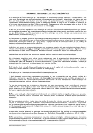 CAPÍTULO I

                              IMPORTÂNCIA E DIGNIDADE DA CELEBRAÇÃO EUCARÍSTICA

16. A celebração da Missa, como ação de Cristo e do povo de Deus hierarquicamente ordenado, é o centro de toda a vida
cristã, tanto para a Igreja, quer universal quer local, como para cada um dos fiéis[22]. Nela culmina toda a ação pela qual
Deus, em Cristo, santifica o mundo, bem como todo o culto pelo qual os homens, por meio de Cristo, Filho de Deus, no
Espírito Santo, prestam adoração ao Pai[23]. Nela se comemoram também, ao longo do ano, os mistérios da Redenção, de
tal forma que eles se tornam, de algum modo, presentes[24]. Todas as outras ações sagradas e todas as obras da vida
cristã com ela estão relacionadas, dela derivam e a ela se ordenam[25].

17. Por isso, é da máxima importância que a celebração da Missa ou Ceia do Senhor de tal modo se ordene que ministros
sagrados e fiéis, participando nela cada qual segundo a sua condição, dela colham os mais abundantes frutos[26]. Foi para
isso que Cristo instituiu o sacrifício eucarístico do seu Corpo e Sangue e o confiou à Igreja, sua amada esposa, como
memorial da sua paixão e ressurreição[27].

18. Tal finalidade só pode ser atingida se, atentas a natureza e as circunstâncias peculiares de cada assembleia litúrgica, se
ordenar toda a celebração de forma a conduzir os fiéis àquela participação consciente, ativa e plena, de corpo e espírito,
ardente de fé, esperança e caridade, que a Igreja deseja e a própria natureza da celebração reclama, e que, por força do
Baptismo, constitui direito e dever do povo cristão[28].

19. Embora nem sempre se consiga uma presença e uma participação ativa dos fiéis que manifestem com toda a clareza a
natureza eclesial da celebração[29], a celebração eucarística tem sempre assegurada a sua eficácia e dignidade, por ser
ação de Cristo e da Igreja, em que o sacerdote realiza a sua principal função e atua sempre para a salvação do povo.

Recomenda-se aos sacerdotes que, sempre que possível, celebrem o sacrifício eucarístico diariamente[30].

20. A celebração eucarística, como toda a Liturgia, realiza-se por meio de sinais sensíveis, pelos quais se alimenta,
fortalece e exprime a fé[31]. Para isso, deve haver o máximo cuidado em escolher e ordenar as formas e os elementos
propostos pela Igreja que, atendendo às circunstâncias de pessoas e lugares, mais intensamente favoreçam a participação
ativa e plena e mais eficazmente contribuam para o bem espiritual dos fiéis.

21. O objectivo desta Instrução é traçar as linhas gerais por que se há-de regular toda a celebração eucarística e expor as
normas a que deverá obedecer cada uma das formas de celebração[32].

22. A celebração da Eucaristia é da maior importância para a Igreja particular.

O bispo diocesano, como primeiro dispensador dos mistérios de Deus na Igreja particular que lhe está confiada, é o
moderador, o promotor e o guardião de toda a vida litúrgica[33]. Nas celebrações por ele presididas, principalmente na
celebração eucarística com a participação do presbitério, dos diáconos e do povo, manifesta-se o mistério da Igreja. Esta
celebração da missa deve, pois, ser exemplar para toda a diocese.

Por isso, ele deve procurar que os presbíteros, diáconos e fiéis leigos compreendam sempre profundamente o genuíno
sentido dos ritos e textos litúrgicos, e desse modo sejam levados à celebração ativa e frutuosa da Eucaristia. Neste mesmo
sentido deve procurar que cresça a dignidade das mesmas celebrações, para a promoção da qual muito contribui a beleza
dos lugares sagrados, da música e da arte.

23. Para que a celebração esteja mais plenamente de acordo com a letra e o espírito da sagrada Liturgia, e para que possa
aumentar a sua eficácia pastoral, expõem-se, nesta Instrução geral e no Ordinário da Missa alguns ajustamentos e
adaptações.

24. Tais adaptações consistem, muitas vezes, na escolha de certos ritos e textos, como são os cantos, as leituras, as
orações, as admonições e os gestos, de forma a corresponderem melhor às necessidades, à preparação e à capacidade
dos participantes; elas são da responsabilidade do sacerdote celebrante. Lembre-se contudo o sacerdote que ele próprio é
servidor da sagrada Liturgia, e que não lhe é permitido, por sua livre iniciativa, acrescentar, suprimir ou mudar seja o que for
na celebração da Missa[34].

25. Além disso, no lugar respectivo do Missal vão indicadas algumas adaptações que, segundo a Constituição da sagrada
Liturgia, competem respectivamente ao Bispo diocesano ou à Conferência Episcopal[35] (cf. adiante, nn. 387, 391-395).

26. No que se refere a variações e adaptações mais profundas, relativas às tradições e à índole dos povos e das regiões,
quando for necessário introduzi-las, de acordo com o art. 40 da Constituição sobre a sagrada Liturgia, observe-se o que se
expõe na Instrução «A liturgia romana e a inculturação»[36], e mais adiante (nn. 395-399).


www.pastoraldacrisma.com.br                                                                                                   8
 