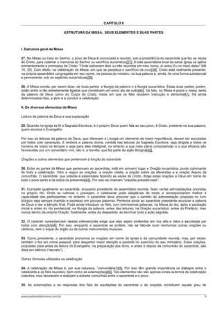 CAPITULO II

                              ESTRUTURA DA MISSA, SEUS ELEMENTOS E SUAS PARTES



I. Estrutura geral da Missa

27. Na Missa ou Ceia do Senhor, o povo de Deus é convocado e reunido, sob a presidência do sacerdote que faz as vezes
de Cristo, para celebrar o memorial do Senhor ou sacrifício eucarístico[37]. A esta assembleia local da santa Igreja se aplica
eminentemente a promessa de Cristo: “Onde estiverem dois ou três reunidos em meu nome, aí estou Eu no meio deles” (Mt
18, 20). Com efeito, na celebração da Missa, em que se perpetua o sacrifício da cruz[38], Cristo está realmente presente:
na própria assembleia congregada em seu nome, na pessoa do ministro, na sua palavra e, ainda, de uma forma substancial
e permanente, sob as espécies eucarísticas[39].

28. A Missa consta, por assim dizer, de duas partes: a liturgia da palavra e a liturgia eucarística. Estas duas partes, porém,
estão entre si tão estreitamente ligadas que constituem um único ato de culto[40]. De fato, na Missa é posta a mesa, tanto
da palavra de Deus como do Corpo de Cristo, mesa em que os fiéis recebem instrução e alimento[41]. Há ainda
determinados ritos, a abrir e a concluir a celebração.

II. Os diversos elementos da Missa

Leitura da palavra de Deus e sua explanação

29. Quando na Igreja se lê a Sagrada Escritura, é o próprio Deus quem fala ao seu povo, é Cristo, presente na sua palavra,
quem anuncia o Evangelho.

Por isso as leituras da palavra de Deus, que oferecem à Liturgia um elemento da maior importância, devem ser escutadas
por todos com veneração. E embora a palavra divina, contida nas leituras da Sagrada Escritura, seja dirigida a todos os
homens de todos os tempos e seja para eles inteligível, no entanto a sua mais plena compreensão e a sua eficácia são
favorecidas por um comentário vivo, isto é, a homilia, que faz parte da ação litúrgica[42].

Orações e outros elementos que pertencem à função do sacerdote

30. Entre as partes da Missa que pertencem ao sacerdote, está em primeiro lugar a Oração eucarística, ponto culminante
de toda a celebração. Vêm a seguir as orações: a oração coleta, a oração sobre as oferendas e a oração depois da
comunhão. O sacerdote, que preside à assembleia fazendo as vezes de Cristo, dirige estas orações a Deus em nome de
todo o povo santo e de todos os presentes[43]. Por isso se chamam “orações presidenciais”.

31. Compete igualmente ao sacerdote, enquanto presidente da assembleia reunida, fazer certas admoestações previstas
no próprio rito. Onde as rubricas o prevejam, o celebrante pode adaptá-las de modo a corresponderem melhor à
capacidade dos participantes; no entanto, o sacerdote deve procurar que o sentido da admoestação proposta no livro
litúrgico seja sempre mantido e expresso em poucas palavras. Pertence ainda ao sacerdote presidente anunciar a palavra
de Deus e dar a bênção final. Pode ainda introduzir os fiéis, com brevíssimas palavras: na Missa do dia, após a saudação
inicial e antes do rito penitencial; na liturgia da palavra, antes das leituras; na Oração eucarística, antes do Prefácio, mas
nunca dentro da própria Oração; finalmente, antes da despedida, ao terminar toda a ação sagrada.

32. O carácter «presidencial» destas intervenções exige que elas sejam proferidas em voz alta e clara e escutadas por
todos com atenção[44]. Por isso, enquanto o sacerdote as profere, não se hão-de ouvir nenhumas outras orações ou
cânticos, nem o toque do órgão ou de outros instrumentos musicais.

33. Como presidente, o sacerdote pronuncia as orações em nome da Igreja e da comunidade reunida, mas, por vezes,
também o faz em nome pessoal, para despertar maior atenção e piedade no exercício do seu ministério. Estas orações,
propostas para antes da leitura do Evangelho, na preparação dos dons, e antes e depois da comunhão do sacerdote, são
ditas em silêncio (“secreto”).

Outras fórmulas utilizadas na celebração

34. A celebração da Missa é, por sua natureza, “comunitária”[45]. Por isso têm grande importância os diálogos entre o
celebrante e os fiéis reunidos, bem como as aclamações[46]. Tais elementos não são apenas sinais externos de celebração
colectiva, mas favorecem e realizam a estreita comunhão entre o sacerdote e o povo.

35. As aclamações e as respostas dos fiéis às saudações do sacerdote e às orações constituem aquele grau de


www.pastoraldacrisma.com.br                                                                                                 9
 