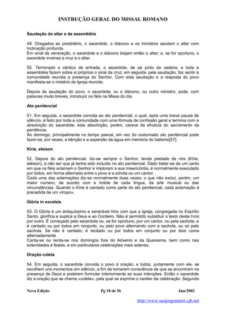 INSTRUÇÃO GERAL DO MISSAL ROMANO
Nova Edição Pg 10 de 56 Jun/2002
http://www.saojorgemartir.cjb.net
Saudação do altar e da assembléia
49. Chegados ao presbitério, o sacerdote, o diácono e os ministros saúdam o altar com
inclinação profunda.
Em sinal de veneração, o sacerdote e o diácono beijam então o altar; e, se for oportuno, o
sacerdote incensa a cruz e o altar.
50. Terminado o cântico de entrada, o sacerdote, de pé junto da cadeira, e toda a
assembléia fazem sobre si próprios o sinal da cruz; em seguida, pela saudação, faz sentir à
comunidade reunida a presença do Senhor. Com esta saudação e a resposta do povo
manifesta-se o mistério da Igreja reunida.
Depois da saudação do povo, o sacerdote, ou o diácono, ou outro ministro, pode, com
palavras muito breves, introduzir os fiéis na Missa do dia.
Ato penitencial
51. Em seguida, o sacerdote convida ao ato penitencial, o qual, após uma breve pausa de
silêncio, é feito por toda a comunidade com uma fórmula de confissão geral e termina com a
absolvição do sacerdote; esta absolvição, porém, carece da eficácia do sacramento da
penitência.
Ao domingo, principalmente no tempo pascal, em vez do costumado ato penitencial pode
fazer-se, por vezes, a bênção e a aspersão da água em memória do batismo[57].
Kírie, eleison
52. Depois do ato penitencial, diz-se sempre o Senhor, tende piedade de nós (Kírie,
eléison), a não ser que já tenha sido incluído no ato penitencial. Dado tratar-se de um canto
em que os fiéis aclamam o Senhor e imploram a sua misericórdia, é normalmente executado
por todos, em forma alternada entre o povo e a schola ou um cantor.
Cada uma das aclamações diz-se normalmente duas vezes, o que não exclui, porém, um
maior número, de acordo com a índole de cada língua, da arte musical ou das
circunstâncias. Quando o Kírie é cantado como parte do ato penitencial, cada aclamação é
precedida de um «tropo».
Glória in excelsis
53. O Glória é um antiquíssimo e venerável hino com que a Igreja, congregada no Espírito
Santo, glorifica e suplica a Deus e ao Cordeiro. Não é permitido substituir o texto deste hino
por outro. É começado pelo sacerdote ou, se for oportuno, por um cantor, ou pela sachola, e
é cantado ou por todos em conjunto, ou pelo povo alternando com a sachola, ou só pela
sachola. Se não é cantado, é recitado ou por todos em conjunto ou por dois coros
alternadamente.
Canta-se ou recita-se nos domingos fora do Advento e da Quaresma, bem como nas
solenidades e festas, e em particulares celebrações mais solenes.
Oração coleta
54. Em seguida, o sacerdote convida o povo à oração; e todos, juntamente com ele, se
recolhem uns momentos em silêncio, a fim de tomarem consciência de que se encontram na
presença de Deus e poderem formular interiormente as suas intenções. Então o sacerdote
diz a oração que se chama «coleta», pela qual se exprime o caráter da celebração. Segundo
 