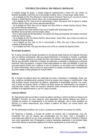 INSTRUÇÃO GERAL DO MISSAL ROMANO
Nova Edição Pg 11 de 56 Jun/2002
http://www.saojorgemartir.cjb.net
a tradição antiga da Igreja, a oração dirige-se habitualmente a Deus Pai, por Cristo, no
Espírito Santo[58], e termina com a conclusão trinitária, isto é, a mais longa, deste modo:
– se é dirigida ao Pai: Per Dóminum nostrum Iesum Christum Fílium tuum, qui tecum vivit et
regnat in unitáte Spíritus Sancti, Deus, per ómnia sáecula saeculórum;
– se é dirigido ao Pai, mas no fim é mencionado o Filho: Qui tecum vivit et regnat in unitate
Spíritus Sancti, Deus, per omnia sáecula saeculórum;
– se é dirigido ao Filho: Qui vivis et regnas cum Deo Patre in unitate Spíritus Sancti, Deus,
per omnia sáecula saeculórum.
O povo associa-se a esta súplica e faz sua a oração pela aclamação Amen.
Na Missa diz-se sempre uma só oração coleta.
* Com a aprovação da Sé Apostólica, nos países de língua portuguesa as orações concluem
todas do mesmo modo:
– se é dirigida ao Pai: Por Nosso Senhor Jesus Cristo, vosso Filho, que é Deus convosco na
unidade do Espírito Santo;
– se é dirigido ao Pai, mas no fim é mencionado o Filho: Ele que é Deus convosco na
unidade do Espírito Santo;
– se é dirigido ao Filho: Vós que sois Deus com o Pai na unidade do Espírito Santo.
B) Liturgia da palavra
55. A parte principal da liturgia da palavra é constituída pelas leituras da Sagrada Escritura
com os cânticos intercalares. São seu desenvolvimento e conclusão a homilia, a profissão
de fé e a oração universal ou oração dos fiéis. Nas leituras, comentadas pela homilia, Deus
fala ao seu povo[59], revela-lhe o mistério da redenção e salvação e oferece-lhe o alimento
espiritual. Pela sua palavra, o próprio Cristo está presente no meio dos fiéis[60]. O povo faz
sua esta palavra divina com o silêncio e com os cânticos e a ela adere com a profissão de
fé. Assim alimentado, eleva a Deus as suas preces na oração universal pelas necessidades
de toda a Igreja e pela salvação do mundo inteiro.
Silêncio
56. A liturgia da palavra deve ser celebrada de modo a favorecer a meditação. Deve, por
isso, evitar-se completamente qualquer forma de pressa que impeça o recolhimento. Haja
nela também breves momentos de silêncio, adaptados à assembléia reunida, nos quais,
com a ajuda do Espírito Santo, a Palavra de Deus possa ser interiorizada e se prepare a
resposta pela oração. Pode ser oportuno observar estes momentos de silêncio depois da
primeira e da segunda leitura e, por fim, após a homilia.
Leituras bíblicas
57. Nas leituras põe-se aos fiéis a mesa da palavra de Deus e abrem-se-lhes os tesouros da
Bíblia[61]. Convém, por isso, observar uma disposição das leituras bíblicas que ilustre a
unidade de ambos os Testamentos e da história da salvação; não é lícito substituir as
leituras e o salmo responsorial, que contêm a palavra de Deus, por outros textos não
bíblicos[62].
58. Na celebração da Missa com o povo, as leituras proclamam-se sempre do ambão.
59. Segundo a tradição, a função de proferir as leituras não é presidencial, mas sim
ministerial. Por isso as leituras são proclamadas por um leitor, mas o Evangelho é
anunciado pelo diácono ou por outro sacerdote. Se, porém, não estiver presente o diácono
nem outro sacerdote, leia o Evangelho o próprio sacerdote celebrante; e se também faltar
outro leitor idôneo o sacerdote celebrante proclame igualmente as outras leituras.
 