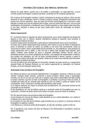 INSTRUÇÃO GERAL DO MISSAL ROMANO
Nova Edição Pg 12 de 56 Jun/2002
http://www.saojorgemartir.cjb.net
Depois de cada leitura, aquele que a lê profere a aclamação; ao responder-lhe, o povo
reunido presta homenagem à palavra de Deus, recebida com fé e espírito agradecido.
60. A leitura do Evangelho constitui o ponto culminante da liturgia da palavra. Deve ser-lhe
atribuída a maior veneração. Assim o mostra a própria Liturgia, distinguindo esta leitura das
outras com honras especiais, quer por parte do ministro encarregado de a anunciar e pela
bênção e oração com que se prepara para o fazer, quer por parte dos fiéis que, com as suas
aclamações, reconhecem e confessam que é Cristo presente no meio deles quem lhes fala,
e, por isso, escutam a leitura de pé; quer ainda pelos sinais de veneração ao próprio
Evangeliário.
Salmo responsorial
61. A primeira leitura é seguida do salmo responsorial, que é parte integrante da liturgia da
palavra e tem, por si mesmo, grande importância litúrgica e pastoral, pois favorece a
meditação da Palavra de Deus.
O salmo responsorial corresponde a cada leitura e habitualmente toma-se do Lecionário.
Convém que o salmo responsorial seja cantado, pelo menos no que se refere à resposta do
povo. O salmista ou cantor do salmo, do ambão ou de outro sítio conveniente, recita os
versículos do salmo; toda a assembléia escuta sentada, ou, de preferência, nele participa do
modo costumado com o refrão, a não ser que o salmo seja recitado todo seguido, sem
refrão. Todavia, para facilitar ao povo a resposta salmódica (refrão), fez-se, para os
diferentes tempos e as várias categorias de Santos, uma seleção de responsarias e salmos,
que podem ser utilizados, em vez do texto correspondente à leitura, quando o salmo é
cantado. Se o salmo não puder ser cantado, recita-se do modo mais indicado para favorecer
a meditação da palavra de Deus.
Em vez do salmo que vem indicado no Lecionário, também se pode cantar ou o responsório
gradual tirado do Gradual Romano ou um salmo responsorial ou aleluiático do Gradual
simples, na forma indicada nestes livros.
Aclamação antes da leitura do Evangelho
62. Depois da leitura, que precede imediatamente o Evangelho, canta-se o Aleluia ou outro
cântico, indicado pelas rubricas, conforme o tempo litúrgico. Deste modo a aclamação
constitui um rito ou um ato com valor por si próprio, pelo qual a assembléia dos fiéis acolhe
e saúda o Senhor, que lhe vai falar no Evangelho, e professa a sua fé por meio do canto. É
cantada por todos de pé, iniciada pela sachola ou por um cantor, e pode-se repetir, se for
conveniente; mas o versículo é cantado pela sachola ou pelo cantor.
a) O Aleluia canta-se em todos os tempos fora da Quaresma. Os versículos tomam-se do
Lecionário ou do Gradual;
b) Na Quaresma, em vez do Aleluia canta-se o versículo antes do Evangelho que vem no
Lecionário. Também se pode cantar outro salmo ou tracto, como se indica no Gradual.
63. No caso de haver uma só leitura antes do Evangelho:
a) nos tempos em que se diz Aleluia, pode escolher-se ou o salmo aleluiático, ou o salmo e
o Aleluia com o seu versículo;
b) no tempo em que não se diz Aleluia, pode escolher-se ou o salmo e o versículo antes do
Evangelho ou apenas o salmo.
c) O Aleluia ou o versículo antes do Evangelho, se não são cantados, podem omitir-se.
64. A seqüência, que exceto nos dias da Páscoa e do Pentecostes é facultativa, canta-se
depois do Aleluia.
 