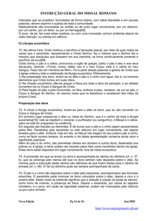 INSTRUÇÃO GERAL DO MISSAL ROMANO
Nova Edição Pg 14 de 56 Jun/2002
http://www.saojorgemartir.cjb.net
intenções que se propõem, formuladas de forma sóbria, com sábia liberdade e em poucas
palavras, devem exprimir a súplica de toda a comunidade.
Habitualmente são enunciadas do ambão ou de outro lugar conveniente, por um diácono,
por um cantor, por um leitor, ou por um fiel leigo[68].
O povo, de pé, faz suas estas súplicas, ou com uma invocação comum proferida depois de
cada intenção, ou orando em silêncio.
C) Liturgia eucarística
72. Na última Ceia, Cristo instituiu o sacrifício e banquete pascal, por meio do qual, todas as
vezes que o sacerdote, representando a Cristo Senhor, faz o mesmo que o Senhor fez e
mandou aos discípulos que fizessem em sua memória, se torna continuamente presente o
sacrifício da cruz[69].
Cristo tomou o pão e o cálice, pronunciou a ação de graças, partiu o pão e deu-o aos seus
discípulos, dizendo: «Tomai, comei, bebei: isto é o meu Corpo; este é o cálice do meu
Sangue. Fazei isto em memória de Mim». Foi a partir destas palavras e gestos de Cristo que
a Igreja ordenou toda a celebração da liturgia eucarística. Efetivamente:
1) Na preparação dos dons, levam-se ao altar o pão e o vinho com água, isto é, os mesmos
elementos que Cristo tomou em suas mãos.
2) Na Oração eucarística, dão-se graças a Deus por toda a obra da salvação, e as oblatas
convertem-se no Corpo e Sangue de Cristo.
3) Pela fração do pão e pela Comunhão, os fiéis, embora muitos, recebem, de um só pão, o
Corpo e Sangue do Senhor, do mesmo modo que os Apóstolos o receberam das mãos do
próprio Cristo.
Preparação dos dons
73. A iniciar a liturgia eucarística, levam-se para o altar os dons, que se vão converter no
Corpo e Sangue de Cristo.
Em primeiro lugar prepara-se o altar ou mesa do Senhor, que é o centro de toda a liturgia
eucarística[70]; nele se dispõem o corporal, o purificador (ou sanguinho), o Missal e o cálice,
salvo se este for preparado na credência.
Em seguida são trazidas as oferendas. É de louvar que o pão e o vinho sejam apresentados
pelos fiéis. Recebidos pelo sacerdote ou pelo diácono em lugar conveniente, são depois
levados para o altar. Embora, hoje em dia, os fiéis já não tragam do seu próprio pão e vinho,
como se fazia noutros tempos, no entanto o rito desta apresentação conserva ainda valor e
significado espiritual.
Além do pão e do vinho, são permitidas ofertas em dinheiro e outros dons, destinados aos
pobres ou à Igreja, e tanto podem ser trazidos pelos fiéis como recolhidos dentro da Igreja.
Estes dons serão dispostos em lugar conveniente, fora da mesa eucarística.
74. A procissão em que se levam os dons é acompanhada do cântico do ofertório (cf. n. 37,
b), que se prolonga pelo menos até que os dons tenham sido depostos sobre o altar. As
normas para a execução deste cântico são idênticas às que foram dadas para o cântico de
entrada (cf. n. 48). O rito do ofertório pode ser sempre acompanhado de canto.
75. O pão e o vinho são depostos sobre o altar pelo sacerdote, acompanhados das fórmulas
prescritas. O sacerdote pode incensar os dons colocados sobre o altar, depois a cruz e o
próprio altar. Deste modo se pretende significar que a oblação e oração da Igreja se elevam,
como fumo de incenso, à presença de Deus. Depois o sacerdote, por causa do sagrado
ministério, e o povo, em razão da dignidade batismal, podem ser incensados pelo diácono
ou por outro ministro.
 