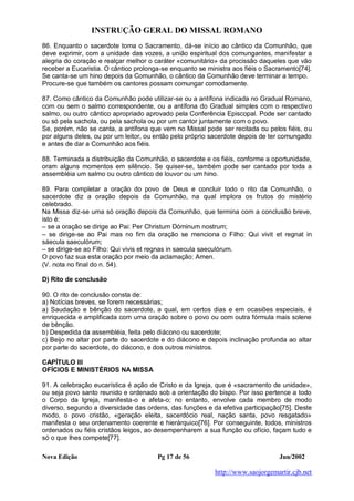 INSTRUÇÃO GERAL DO MISSAL ROMANO
Nova Edição Pg 17 de 56 Jun/2002
http://www.saojorgemartir.cjb.net
86. Enquanto o sacerdote toma o Sacramento, dá-se início ao cântico da Comunhão, que
deve exprimir, com a unidade das vozes, a união espiritual dos comungantes, manifestar a
alegria do coração e realçar melhor o caráter «comunitário» da procissão daqueles que vão
receber a Eucaristia. O cântico prolonga-se enquanto se ministra aos fiéis o Sacramento[74].
Se canta-se um hino depois da Comunhão, o cântico da Comunhão deve terminar a tempo.
Procure-se que também os cantores possam comungar comodamente.
87. Como cântico da Comunhão pode utilizar-se ou a antífona indicada no Gradual Romano,
com ou sem o salmo correspondente, ou a antífona do Gradual simples com o respectivo
salmo, ou outro cântico apropriado aprovado pela Conferência Episcopal. Pode ser cantado
ou só pela sachola, ou pela sachola ou por um cantor juntamente com o povo.
Se, porém, não se canta, a antífona que vem no Missal pode ser recitada ou pelos fiéis, ou
por alguns deles, ou por um leitor, ou então pelo próprio sacerdote depois de ter comungado
e antes de dar a Comunhão aos fiéis.
88. Terminada a distribuição da Comunhão, o sacerdote e os fiéis, conforme a oportunidade,
oram alguns momentos em silêncio. Se quiser-se, também pode ser cantado por toda a
assembléia um salmo ou outro cântico de louvor ou um hino.
89. Para completar a oração do povo de Deus e concluir todo o rito da Comunhão, o
sacerdote diz a oração depois da Comunhão, na qual implora os frutos do mistério
celebrado.
Na Missa diz-se uma só oração depois da Comunhão, que termina com a conclusão breve,
isto é:
– se a oração se dirige ao Pai: Per Christum Dóminum nostrum;
– se dirige-se ao Pai mas no fim da oração se menciona o Filho: Qui vivit et regnat in
sáecula saeculórum;
– se dirige-se ao Filho: Qui vivis et regnas in saecula saeculórum.
O povo faz sua esta oração por meio da aclamação: Amen.
(V. nota no final do n. 54).
D) Rito de conclusão
90. O rito de conclusão consta de:
a) Notícias breves, se forem necessárias;
a) Saudação e bênção do sacerdote, a qual, em certos dias e em ocasiões especiais, é
enriquecida e amplificada com uma oração sobre o povo ou com outra fórmula mais solene
de bênção.
b) Despedida da assembléia, feita pelo diácono ou sacerdote;
c) Beijo no altar por parte do sacerdote e do diácono e depois inclinação profunda ao altar
por parte do sacerdote, do diácono, e dos outros ministros.
CAPÍTULO III
OFÍCIOS E MINISTÉRIOS NA MISSA
91. A celebração eucarística é ação de Cristo e da Igreja, que é «sacramento de unidade»,
ou seja povo santo reunido e ordenado sob a orientação do bispo. Por isso pertence a todo
o Corpo da Igreja, manifesta-o e afeta-o; no entanto, envolve cada membro de modo
diverso, segundo a diversidade das ordens, das funções e da efetiva participação[75]. Deste
modo, o povo cristão, «geração eleita, sacerdócio real, nação santa, povo resgatado»
manifesta o seu ordenamento coerente e hierárquico[76]. Por conseguinte, todos, ministros
ordenados ou fiéis cristãos leigos, ao desempenharem a sua função ou ofício, façam tudo e
só o que lhes compete[77].
 