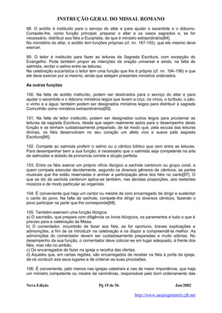 INSTRUÇÃO GERAL DO MISSAL ROMANO
Nova Edição Pg 19 de 56 Jun/2002
http://www.saojorgemartir.cjb.net
98. O acólito é instituído para o serviço do altar e para ajudar o sacerdote e o diácono.
Compete-lhe, como função principal, preparar o altar e os vasos sagrados e, se for
necessário, distribuir aos fiéis a Eucaristia, de que é ministro extraordinário[84].
No ministério do altar, o acólito tem funções próprias (cf. nn. 187-193), que ele mesmo deve
exercer.
99. O leitor é instituído para fazer as leituras da Sagrada Escritura, com excepção do
Evangelho. Pode também propor as intenções da oração universal e ainda, na falta de
salmista, recitar o salmo entre as leituras.
Na celebração eucarística o leitor tem uma função que lhe é própria (cf. nn. 194-198) e que
ele deve exercer por si mesmo, ainda que estejam presentes ministros ordenados.
As outras funções
100. Na falta de acólito instituído, podem ser destinados para o serviço do altar e para
ajudar o sacerdote e o diácono ministros leigos que levam a cruz, os círios, o turíbulo, o pão,
o vinho e a água; também podem ser designados ministros leigos para distribuir a sagrada
Comunhão como ministros extraordinários[85].
101. Na falta de leitor instituído, podem ser designados outros leigos para proclamar as
leituras da sagrada Escritura, desde que sejam realmente aptos para o desempenho desta
função e se tenham cuidadosamente preparado, de tal modo que, pela escuta das leituras
divinas, os fiéis desenvolvam no seu coração um afeto vivo e suave pela sagrada
Escritura[86].
102. Compete ao salmista proferir o salmo ou o cântico bíblico que vem entre as leituras.
Para desempenhar bem a sua função, é necessário que o salmista seja competente na arte
de salmodiar e dotado de pronúncia correta e dicção perfeita.
103. Entre os fiéis exerce um próprio ofício litúrgico a sachola cantorum ou grupo coral, a
quem compete executar devidamente, segundo os diversos gêneros de cânticos, as partes
musicais que lhe estão reservadas e animar a participação ativa dos fiéis no canto[87]. O
que se diz da sachola cantorum aplica-se também, nas devidas proporções, aos restantes
músicos e de modo particular ao organista.
104. É conveniente que haja um cantor ou mestre de coro encarregado de dirigir e sustentar
o canto do povo. Na falta da sachola, compete-lhe dirigir os diversos cânticos, fazendo o
povo participar na parte que lhe corresponde[88].
105. Também exercem uma função litúrgica:
a) O sacristão, que prepara com diligência os livros litúrgicos, os paramentos e tudo o que é
preciso para a celebração da Missa.
b) O comentador, incumbido de fazer aos fiéis, se for oportuno, breves explicações e
admonições, a fim de os introduzir na celebração e os dispor a compreendê-la melhor. As
admonições do comentador devem ser cuidadosamente preparadas e muito sóbrias. No
desempenho da sua função, o comentador deve colocar-se em lugar adequado, à frente dos
fiéis, mas não no ambão.
c) Os encarregados de fazer na igreja a recolha das ofertas.
d) Aqueles que, em certas regiões, são encarregados de receber os fiéis à porta da igreja,
de os conduzir aos seus lugares e de ordenar as suas procissões.
106. É conveniente, pelo menos nas igrejas catedrais e nas de maior importância, que haja
um ministro competente ou mestre de cerimônias, responsável pelo bom ordenamento das
 