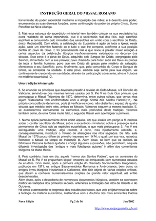 INSTRUÇÃO GERAL DO MISSAL ROMANO
Nova Edição Pg 2 de 56 Jun/2002
http://www.saojorgemartir.cjb.net
transmissão do poder sacerdotal mediante a imposição das mãos; e é descrito este poder,
enumerando as suas diversas funções, como continuação do poder do próprio Cristo, Sumo
Pontífice da Nova Aliança.
5. Mas esta natureza do sacerdócio ministerial vem também colocar na sua verdadeira luz
outra realidade de suma importância, que é o sacerdócio real dos fiéis, cujo sacrifício
espiritual é consumado pelo ministério dos sacerdotes em união com o sacrifício de Cristo,
único Mediador[9]. Com efeito, a celebração da Eucaristia é ação de toda a Igreja; nesta
ação, cada um intervém fazendo só e tudo o que lhe compete, conforme a sua posição
dentro do povo de Deus. E foi precisamente isto o que levou a prestar maior atenção a
certos aspectos da celebração litúrgica insuficientemente valorizados no decurso dos
séculos. Este povo é o povo de Deus, adquirido pelo Sangue de Cristo, congregado pelo
Senhor, alimentado com a sua palavra; povo chamado para fazer subir até Deus as preces
de toda a família humana; povo que em Cristo dá graças pelo mistério da salvação,
oferecendo o seu Sacrifício; povo, finalmente, que, pela comunhão do Corpo e Sangue de
Cristo, se consolida na unidade. E este povo, embora seja santo pela sua origem, vai
continuamente crescendo em santidade, através da participação consciente, ativa e frutuosa
no mistério eucarístico[10].
Uma tradição ininterrupta
6. Ao enunciar os princípios que deveriam presidir à revisão do Ordo Missae, o II Concílio do
Vaticano, servindo-se dos mesmos termos usados por S. Pio V na Bula Quo primum, que
promulgava o Missal Tridentino de 1570, determina, entre outras coisas, que certos ritos
sejam restaurados “em conformidade com a antiga norma dos Santos Padres”[11]. Na
própria concordância de termos, pode já verificar-se como, não obstante o espaço de quatro
séculos que medeia entre eles, ambos os Missais Romanos seguem a mesma tradição. E,
se examinarmos atentamente os elementos mais profundos desta tradição, veremos
também como, de uma forma muito feliz, o segundo Missal vem aperfeiçoar o primeiro.
7. Numa época particularmente difícil como aquela, em que estava em perigo a fé católica
sobre o caráter sacrificial da Missa, sobre o sacerdócio ministerial, sobre a presença real e
permanente de Cristo sob as espécies eucarísticas, o que mais preocupava S. Pio V era
salvaguardar uma tradição, algo recente, é certo, mas injustamente atacada, e,
consequentemente, introduzir o mínimo de alterações nos ritos sagrados. De fato, este
Missal de 1570 pouco difere do primeiro impresso em 1474, o qual, por sua vez, reproduz
fielmente o Missal do tempo de Inocêncio III. Além disso, se bem que os códices da
Biblioteca Vaticana tenham ajudado a corrigir algumas expressões, não permitiram, naquela
diligente investigação dos “antigos e mais fidedignos autores” ir além dos comentários
litúrgicos da Idade Média.
8. Pelo contrário, hoje em dia, aquela “norma dos Santos Padres”, que os corretores do
Missal de S. Pio V se propunham seguir, encontra-se enriquecida com numerosos estudos
de eruditos. Com efeito, após a primeira edição do chamado Sacramentário Gregoriano,
publicado em 1571, os antigos Sacramentários Romanos e Ambrosianos, bem como os
antigos livros litúrgicos Hispânicos e Galicanos, têm sido objeto de várias edições críticas,
que deram a conhecer numerosíssimas orações de grande valor espiritual, até então
desconhecidas.
Além disso, após a descoberta de numerosos documentos litúrgicos, também se conhecem
melhor as tradições dos primeiros séculos, anteriores à formação dos ritos do Oriente e do
Ocidente.
Há ainda a acrescentar o progresso dos estudos patrísticos, que veio projetar nova luz sobre
a teologia do mistério eucarístico, ilustrando-a com a doutrina dos mais eminentes Padres
 