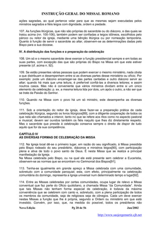 INSTRUÇÃO GERAL DO MISSAL ROMANO
Nova Edição Pg 20 de 56 Jun/2002
http://www.saojorgemartir.cjb.net
ações sagradas, ao qual pertence velar para que as mesmas sejam executadas pelos
ministros sagrados e fiéis leigos com dignidade, ordem e piedade.
107. As funções litúrgicas, que não são próprias do sacerdote ou do diácono, e das quais se
tratou acima (nn. 100-106), também podem ser confiadas a leigos idôneos, escolhidos pelo
pároco ou reitor da igreja, mediante uma bênção litúrgica ou por nomeação temporária.
Quanto à função de servir o sacerdote ao altar, observem-se as determinações dadas pelo
Bispo para a sua diocese.
IV. A distribuição das funções e a preparação da celebração
108. Um só e o mesmo sacerdote deve exercer a função presidencial sempre e em todas as
suas partes, com excepção das que são próprias do Bispo na Missa em que este estiver
presente (cf. acima n. 92).
109. Se estão presentes várias pessoas que podem exercer o mesmo ministério, nada obsta
a que distribuam e desempenhem entre si as diversas partes desse ministério ou ofício. Por
exemplo: pode um diácono encarregar-se das partes cantadas e outro diácono servir ao
altar; quando há mais que uma leitura, é preferível confiá-las a diversos leitores; e assim
noutros casos. Mas não é conveniente que vários ministros dividam entre si um único
elemento da celebração: p. ex. a mesma leitura lida por dois, um após o outro, a não ser que
se trate da Paixão do Senhor.
110. Quando na Missa com o povo há um só ministro, este desempenha as diversas
funções.
111. Sob a orientação do reitor da igreja, deve fazer-se a preparação prática de cada
celebração litúrgica, segundo os livros litúrgicos[89], com a diligente cooperação de todos os
que nela são chamados a intervir, tanto no que se refere aos ritos como no aspecto pastoral
e musical; devem ser ouvidos também os fiéis naquilo que lhes diz diretamente respeito.
Mas o sacerdote que preside à celebração conserva sempre o direito de dispor de tudo
aquilo que for da sua competência.
CAPÍTULO IV
AS DIVERSAS FORMAS DE CELEBRAÇÃO DA MISSA
112. Na Igreja local dê-se o primeiro lugar, em razão do seu significado, à Missa presidida
pelo Bispo rodeado do seu presbitério, diáconos e ministros leigos[90], com participação
plena e ativa de todo o povo santo de Deus. É nesta Missa que se realiza a principal
manifestação da Igreja.
Na Missa celebrada pelo Bispo, ou na qual ele está presente sem celebrar a Eucaristia,
observem-se as normas que se encontram no Cerimonial dos Bispos[91].
113. Tenha-se igualmente em grande apreço a Missa celebrada com uma comunidade,
sobretudo com a comunidade paroquial; esta, com efeito, principalmente na celebração
comunitária do domingo, representa a Igreja universal num determinado tempo e lugar[92].
114. Entre as Missas celebradas por certas comunidades, ocupa lugar de relevo a Missa
conventual que faz parte do Oficio quotidiano, a chamada Missa “da Comunidade”. Ainda
que tais Missas não tenham forma especial de celebração, é todavia da máxima
conveniência que se celebrem com canto e, sobretudo, com a plena participação de todos
os membros da comunidade, seja de religiosos seja de cônegos. Cada um deve exercer
nestas Missas a função que lhe é própria, segundo a Ordem ou ministério em que está
investido. Convém, por isso, que, na medida do possível, todos os presbíteros não
 