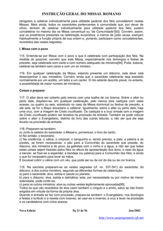 INSTRUÇÃO GERAL DO MISSAL ROMANO
Nova Edição Pg 21 de 56 Jun/2002
http://www.saojorgemartir.cjb.net
obrigados a celebrar individualmente para utilidade pastoral dos fiéis concelebrem nestas
Missas. Mais ainda, todos os sacerdotes pertencentes à comunidade que, por dever de
ofício, tenham de celebrar individualmente para utilidade pastoral dos fiéis, podem
concelebrar no mesmo dia na Missa conventual ou “da Comunidade”[93]. Convém, assim,
que os presbíteros presentes na celebração eucarística, a menos de justa causa, exerçam
habitualmente a função própria da sua ordem e, portanto, participem como concelebrantes,
revestidos das vestes sagradas.
I. Missa com o povo
115. Entende-se por Missa com o povo a que é celebrada com participação dos fiéis. Na
medida do possível, convém que esta Missa, especialmente nos domingos e festas de
preceito, seja celebrada com canto e com número adequado de ministros[94]. Pode, todavia,
celebrar-se também sem canto e com um só ministro.
116. Em qualquer celebração da Missa, estando presente um diácono, este deve nela
desempenhar o seu ministério. Convém ainda que o sacerdote celebrante seja assistido
normalmente por um acólito, um leitor e um cantor. O rito adiante descrito prevê, no entanto,
a possibilidade de maior número de ministros.
Coisas a preparar
117. O altar deve ser coberto pelo menos com uma toalha de cor branca. Sobre o altar ou
perto dele, dispõem-se, em qualquer celebração, pelo menos dois castiçais com velas
acesas, ou quatro ou seis, sobretudo no caso da Missa dominical ou festiva de preceito, e
até sete, se for o Bispo diocesano a celebrar. Igualmente, sobre o altar ou perto dele, haja
uma cruz, com a imagem de Cristo crucificado. Os castiçais e a cruz ornada com a imagem
de Cristo crucificado podem ser levados na procissão de entrada. Também se pode colocar
sobre o altar o Evangeliário, distinto do livro das outras leituras, a não ser que ele seja
levado na procissão de entrada.
118. Preparam-se também:
a) Junto à cadeira do sacerdote: o Missal e, porventura, o livro de canto;
b) No ambão: o lecionário;
c) Na credência: o cálice, o corporal, o sanguinho e, sendo preciso, a pala; a patena e as
píxides, se forem necessárias; o pão para a Comunhão do sacerdote que preside, do
diácono, dos ministros e do povo; as galhetas com o vinho e a água, a não ser que todas
estas coisas sejam trazidas pelos fiéis na altura da apresentação dos dons; o vaso da água
a benzer, se fizer-se a aspersão; a bandeja (ou patena) para a Comunhão dos fiéis; e ainda
o que for necessário para lavar as mãos.
É louvável cobrir o cálice com um véu, que pode ser ou da cor do dia ou de cor branca.
119. Na sacristia preparam-se as vestes sagradas (cf. nn. 337-341) do sacerdote, do
diácono, e dos outros ministros, segundo as diferentes formas de celebração:
a) para o sacerdote: alva, estola e casula ou planeta;
b) para o diácono: alva, estola e dalmática; esta, por necessidade ou por motivo de menor
solenidade, pode omitir-se;
c) para os outros ministros: alva ou outras vestes legitimamente aprovadas[95].
Todos os que vão revestidos de alva usam também o cíngulo e o amito, salvo se não forem
exigidos em virtude da forma da própria alva.
Quando a entrada se faz com procissão, prepara-se também: o Evangeliário; nos domingos
e festas o turíbulo e a naveta com incenso, se usar-se o incenso; a cruz a levar na procissão
e os candelabros com círios acesos.
 