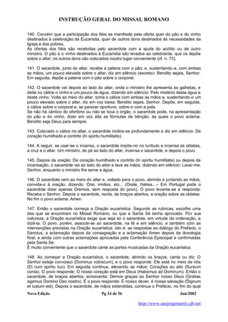 INSTRUÇÃO GERAL DO MISSAL ROMANO
Nova Edição Pg 24 de 56 Jun/2002
http://www.saojorgemartir.cjb.net
140. Convém que a participação dos fiéis se manifeste pela oferta quer do pão e do vinho
destinados à celebração da Eucaristia, quer de outros dons destinados às necessidades da
Igreja e dos pobres.
As ofertas dos fiéis são recebidas pelo sacerdote com a ajuda do acólito ou de outro
ministro. O pão e o vinho destinados à Eucaristia são levados ao celebrante, que os depõe
sobre o altar; os outros dons são colocados noutro lugar conveniente (cf. n. 73).
141. O sacerdote, junto do altar, recebe a patena com o pão; e, sustentando-a, com ambas
as mãos, um pouco elevada sobre o altar, diz em silêncio (secreto): Bendito sejais, Senhor.
Em seguida, depõe a patena com o pão sobre o corporal.
142. O sacerdote vai depois ao lado do altar, onde o ministro lhe apresenta as galhetas, e
deita no cálice o vinho e um pouco de água, dizendo em silêncio: Pelo mistério desta água e
deste vinho. Volta ao meio do altar, toma o cálice com ambas as mãos e, sustentando-o um
pouco elevado sobre o altar, diz em voz baixa: Bendito sejais, Senhor. Depõe, em seguida,
o cálice sobre o corporal e, se parecer oportuno, cobre-o com a pala.
Se não há cântico do ofertório ou não se toca o órgão, o sacerdote pode, na apresentação
do pão e do vinho, dizer em voz alta as fórmulas de bênção, às quais o povo aclama:
Bendito seja Deus para sempre.
143. Colocado o cálice no altar, o sacerdote inclina-se profundamente e diz em silêncio: De
coração humilhado e contrito (In spiritu humilitatis).
144. A seguir, se usar-se o incenso, o sacerdote impõe-no no turíbulo e incensa as oblatas,
a cruz e o altar. Um ministro, de pé ao lado do altar, incensa o sacerdote, e depois o povo.
145. Depois da oração: De coração humilhado e contrito (In spiritu humilitatis) ou depois da
incensação, o sacerdote vai ao lado do altar e lava as mãos, dizendo em silêncio: Lavai-me,
Senhor, enquanto o ministro lhe serve a água.
146. O sacerdote vem ao meio do altar e, voltado para o povo, abrindo e juntando as mãos,
convida-o à oração, dizendo: Orai, irmãos, etc... (Orate, fratres...– Em Portugal pode o
sacerdote dizer apenas Oremos, sem resposta do povo). O povo levanta-se e responde:
Receba o Senhor. Depois o sacerdote, recita, de braços abertos, a oração sobre as oblatas.
No fim o povo aclama: Amen.
147. Então o sacerdote começa a Oração eucarística. Segundo as rubricas, escolhe uma
das que se encontram no Missal Romano, ou que a Santa Sé tenha aprovado. Por sua
natureza, a Oração eucarística exige que seja só o sacerdote, em virtude da ordenação, a
dizê-la. O povo, porém, associe-se ao sacerdote, na fé e em silêncio, e também com as
intervenções previstas na Oração eucarística, isto é: as respostas ao diálogo do Prefácio, o
Sanctus, a aclamação depois da consagração e a aclamação Amen depois da doxologia
final, e ainda com outras aclamações aprovadas pela Conferência Episcopal e confirmadas
pela Santa Sé.
É muito conveniente que o sacerdote cante as partes musicadas da Oração eucarística.
148. Ao começar a Oração eucarística, o sacerdote, abrindo os braços, canta ou diz: O
Senhor esteja convosco (Dominus vobiscum), e o povo responde: Ele está no meio de nós
(Et cum spiritu tuo). Em seguida continua, elevando as mãos: Corações ao alto (Sursum
corda). O povo responde: O nosso coração está em Deus (Habemus ad Dominum). Então o
sacerdote, de braços abertos, acrescenta: Demos graças ao Senhor nosso Deus (Gratias
agamus Domino Deo nostro). E o povo responde: É nosso dever, é nossa salvação (Dignum
et iustum est). Depois o sacerdote, de mãos estendidas, continua o Prefácio, no fim do qual
 