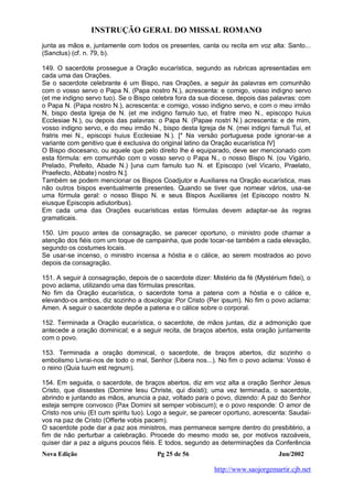 INSTRUÇÃO GERAL DO MISSAL ROMANO
Nova Edição Pg 25 de 56 Jun/2002
http://www.saojorgemartir.cjb.net
junta as mãos e, juntamente com todos os presentes, canta ou recita em voz alta: Santo...
(Sanctus) (cf. n. 79, b).
149. O sacerdote prossegue a Oração eucarística, segundo as rubricas apresentadas em
cada uma das Orações.
Se o sacerdote celebrante é um Bispo, nas Orações, a seguir às palavras em comunhão
com o vosso servo o Papa N. (Papa nostro N.), acrescenta: e comigo, vosso indigno servo
(et me indigno servo tuo). Se o Bispo celebra fora da sua diocese, depois das palavras: com
o Papa N. (Papa nostro N.), acrescenta: e comigo, vosso indigno servo, e com o meu irmão
N, bispo desta Igreja de N. (et me indigno famulo tuo, et fratre meo N., episcopo huius
Ecclesiae N.), ou depois das palavras: o Papa N. (Papae nostri N.) acrescenta: e de mim,
vosso indigno servo, e do meu irmão N., bispo desta Igreja de N. (mei indigni famuli Tui, et
fratris mei N., episcopi huius Ecclesiae N.). [* Na versão portuguesa pode ignorar-se a
variante com genitivo que é exclusiva do original latino da Oração eucarística IV]
O Bispo diocesano, ou aquele que pelo direito lhe é equiparado, deve ser mencionado com
esta fórmula: em comunhão com o vosso servo o Papa N., o nosso Bispo N. (ou Vigário,
Prelado, Prefeito, Abade N.) [una cum famulo tuo N. et Episcopo (vel Vicario, Praelato,
Praefecto, Abbate) nostro N.].
Também se podem mencionar os Bispos Coadjutor e Auxiliares na Oração eucarística, mas
não outros bispos eventualmente presentes. Quando se tiver que nomear vários, usa-se
uma fórmula geral: o nosso Bispo N. e seus Bispos Auxiliares (et Episcopo nostro N.
eiusque Episcopis adiutoribus).
Em cada uma das Orações eucarísticas estas fórmulas devem adaptar-se às regras
gramaticais.
150. Um pouco antes da consagração, se parecer oportuno, o ministro pode chamar a
atenção dos fiéis com um toque de campainha, que pode tocar-se também a cada elevação,
segundo os costumes locais.
Se usar-se incenso, o ministro incensa a hóstia e o cálice, ao serem mostrados ao povo
depois da consagração.
151. A seguir à consagração, depois de o sacerdote dizer: Mistério da fé (Mystérium fidei), o
povo aclama, utilizando uma das fórmulas prescritas.
No fim da Oração eucarística, o sacerdote toma a patena com a hóstia e o cálice e,
elevando-os ambos, diz sozinho a doxologia: Por Cristo (Per ipsum). No fim o povo aclama:
Amen. A seguir o sacerdote depõe a patena e o cálice sobre o corporal.
152. Terminada a Oração eucarística, o sacerdote, de mãos juntas, diz a admonição que
antecede a oração dominical; e a seguir recita, de braços abertos, esta oração juntamente
com o povo.
153. Terminada a oração dominical, o sacerdote, de braços abertos, diz sozinho o
embolismo Livrai-nos de todo o mal, Senhor (Libera nos...). No fim o povo aclama: Vosso é
o reino (Quia tuum est regnum).
154. Em seguida, o sacerdote, de braços abertos, diz em voz alta a oração Senhor Jesus
Cristo, que dissestes (Domine Iesu Christe, qui dixisti); uma vez terminada, o sacerdote,
abrindo e juntando as mãos, anuncia a paz, voltado para o povo, dizendo: A paz do Senhor
esteja sempre convosco (Pax Domini sit semper vobiscum); e o povo responde: O amor de
Cristo nos uniu (Et cum spiritu tuo). Logo a seguir, se parecer oportuno, acrescenta: Saudai-
vos na paz de Cristo (Offerte vobis pacem).
O sacerdote pode dar a paz aos ministros, mas permanece sempre dentro do presbitério, a
fim de não perturbar a celebração. Procede do mesmo modo se, por motivos razoáveis,
quiser dar a paz a alguns poucos fiéis. E todos, segundo as determinações da Conferência
 
