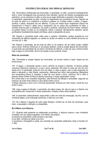 INSTRUÇÃO GERAL DO MISSAL ROMANO
Nova Edição Pg 27 de 56 Jun/2002
http://www.saojorgemartir.cjb.net
163. Terminada a distribuição da Comunhão, o sacerdote, no altar, consome imediatamente
todo o vinho consagrado que porventura tiver sobrado; quanto às hóstias consagradas que
sobrarem, ou as consome no altar ou leva-as ao lugar destinado a guardar a Eucaristia.
O sacerdote, regressado ao altar, recolhe os fragmentos que porventura houver. Depois vai
ao lado do altar ou à credência e purifica a patena ou a píxide sobre o cálice; a seguir,
purifica o cálice, enquanto diz em silêncio: O que em nossa boca recebemos (Quod ore
sumpsimus); e limpa o cálice com o sanguinho. Se os vasos são purificados no altar, o
ministro leva-os para a credência. Os vasos a purificar, sobretudo se forem vários, também
se podem deixar no altar ou na credência, sobre o corporal, devidamente cobertos, sendo
purificados imediatamente depois da Missa, após a despedida do povo.
164. Depois o sacerdote pode voltar para a cadeira. Entretanto, podem guardar-se uns
momentos de silêncio sagrado, ou cantar ou recitar um salmo ou outro cântico de louvor ou
um hino (cf. n. 88).
165. Depois o sacerdote, de pé junto do altar ou da cadeira, diz de mãos juntas, voltado
para o povo: Oremos (Oremus); e, de braços abertos, recita a oração depois da Comunhão,
a qual pode ser precedida de um breve momento de silêncio, a não ser que o tenha havido
logo a seguir à Comunhão. No fim da oração o povo aclama: Amen.
Ritos de conclusão
166. Terminada a oração depois da Comunhão, se houver avisos a fazer, façam-se em
forma breve.
167. A seguir, o sacerdote saúda o povo, abrindo os braços e dizendo: O Senhor esteja
convosco (Dominus vobiscum), a que o povo responde: Ele está no meio de nós (Et cum
spiritu tuo). O sacerdote, junta de novo as mãos, e, logo a seguir, com a mão esquerda no
peito e elevando a mão direita, acrescenta: Abençoe-vos Deus todo-poderoso (Benedicat
vos omnipotens Deus) e, fazendo o sinal da cruz sobre o povo, continua: Pai e Filho e
Espírito Santo (Pater et Filius et Spiritus Sanctus); e todos respondem: Amen.
Em certos dias e em ocasiões especiais, esta fórmula de bênção é precedida, segundo as
rubricas, de outra mais solene ou da oração sobre o povo.
O Bispo abençoa o povo com a fórmula apropriada, fazendo por três vezes o sinal da cruz
sobre o povo.
168. Logo a seguir à bênção, o sacerdote, de mãos juntas, diz: Ide em paz e o Senhor vos
acompanhe (Ite, missa est); e todos respondem: Graças a Deus (Deo gratias).
169. O sacerdote, habitualmente, beija então o altar em sinal de veneração, faz-lhe, com os
ministros leigos, uma inclinação profunda, e retira-se com eles.
170. Se a Missa é seguida de outra ação litúrgica, omitem-se os ritos de conclusão, quer
dizer, a saudação, a bênção e a despedida.
B) A Missa com Diácono
171. Quando está presente na celebração eucarística, o diácono exerce o seu ministério
revestido com as vestes sagradas. Com efeito, ele próprio:
a) assiste ao sacerdote e está sempre a seu lado;
b) ao altar, ministra ao cálice e ao livro;
c) proclama o Evangelho e pode, por mandato do sacerdote celebrante, fazer a homilia (cf.
n. 66);
 
