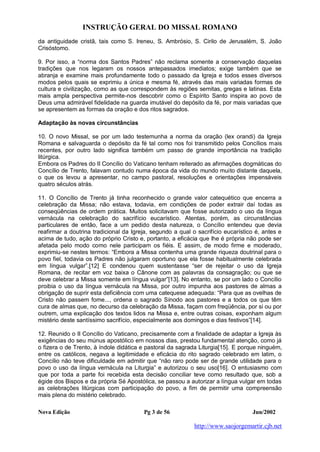 INSTRUÇÃO GERAL DO MISSAL ROMANO
Nova Edição Pg 3 de 56 Jun/2002
http://www.saojorgemartir.cjb.net
da antiguidade cristã, tais como S. Ireneu, S. Ambrósio, S. Cirilo de Jerusalém, S. João
Crisóstomo.
9. Por isso, a “norma dos Santos Padres” não reclama somente a conservação daquelas
tradições que nos legaram os nossos antepassados imediatos; exige também que se
abranja e examine mais profundamente todo o passado da Igreja e todos esses diversos
modos pelos quais se exprimiu a única e mesma fé, através das mais variadas formas de
cultura e civilização, como as que correspondem às regiões semitas, gregas e latinas. Esta
mais ampla perspectiva permite-nos descobrir como o Espírito Santo inspira ao povo de
Deus uma admirável fidelidade na guarda imutável do depósito da fé, por mais variadas que
se apresentem as formas da oração e dos ritos sagrados.
Adaptação às novas circunstâncias
10. O novo Missal, se por um lado testemunha a norma da oração (lex orandi) da Igreja
Romana e salvaguarda o depósito da fé tal como nos foi transmitido pelos Concílios mais
recentes, por outro lado significa também um passo de grande importância na tradição
litúrgica.
Embora os Padres do II Concílio do Vaticano tenham reiterado as afirmações dogmáticas do
Concílio de Trento, falavam contudo numa época da vida do mundo muito distante daquela,
o que os levou a apresentar, no campo pastoral, resoluções e orientações impensáveis
quatro séculos atrás.
11. O Concílio de Trento já tinha reconhecido o grande valor catequético que encerra a
celebração da Missa; não estava, todavia, em condições de poder extrair daí todas as
conseqüências de ordem prática. Muitos solicitavam que fosse autorizado o uso da língua
vernácula na celebração do sacrifício eucarístico. Atentas, porém, as circunstâncias
particulares de então, face a um pedido desta natureza, o Concílio entendeu que devia
reafirmar a doutrina tradicional da Igreja, segundo a qual o sacrifício eucarístico é, antes e
acima de tudo, ação do próprio Cristo e, portanto, a eficácia que lhe é própria não pode ser
afetada pelo modo como nele participam os fiéis. E assim, de modo firme e moderado,
exprimiu-se nestes termos: “Embora a Missa contenha uma grande riqueza doutrinal para o
povo fiel, todavia os Padres não julgaram oportuno que ela fosse habitualmente celebrada
em língua vulgar”.[12] E condenou quem sustentasse “ser de rejeitar o uso da Igreja
Romana, de recitar em voz baixa o Cânone com as palavras da consagração; ou que se
deve celebrar a Missa somente em língua vulgar”[13]. No entanto, se por um lado o Concílio
proibia o uso da língua vernácula na Missa, por outro impunha aos pastores de almas a
obrigação de suprir esta deficiência com uma catequese adequada: “Para que as ovelhas de
Cristo não passem fome..., ordena o sagrado Sínodo aos pastores e a todos os que têm
cura de almas que, no decurso da celebração da Missa, façam com freqüência, por si ou por
outrem, uma explicação dos textos lidos na Missa e, entre outras coisas, exponham algum
mistério deste santíssimo sacrifício, especialmente aos domingos e dias festivos”[14].
12. Reunido o II Concílio do Vaticano, precisamente com a finalidade de adaptar a Igreja às
exigências do seu múnus apostólico em nossos dias, prestou fundamental atenção, como já
o fizera o de Trento, à índole didática e pastoral da sagrada Liturgia[15]. E porque ninguém,
entre os católicos, negava a legitimidade e eficácia do rito sagrado celebrado em latim, o
Concílio não teve dificuldade em admitir que “não raro pode ser de grande utilidade para o
povo o uso da língua vernácula na Liturgia” e autorizou o seu uso[16]. O entusiasmo com
que por toda a parte foi recebida esta decisão conciliar teve como resultado que, sob a
égide dos Bispos e da própria Sé Apostólica, se passou a autorizar a língua vulgar em todas
as celebrações litúrgicas com participação do povo, a fim de permitir uma compreensão
mais plena do mistério celebrado.
 