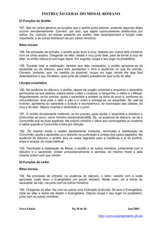 INSTRUÇÃO GERAL DO MISSAL ROMANO
Nova Edição Pg 30 de 56 Jun/2002
http://www.saojorgemartir.cjb.net
C) Funções do Acólito
187. São de vários gêneros as funções que o acólito pode exercer, podendo algumas delas
ocorrer simultaneamente. Convém, por isso, que sejam oportunamente distribuídas por
vários. Se, contudo, só estiver presente um acólito, este desempenhará a função mais
importante, e as outras distribuam-se por vários ministros.
Ritos iniciais
188. Na procissão de entrada, o acólito pode levar a cruz, ladeado por outros dois ministros
com os círios acesos. Chegando ao altar, depõe a cruz junto dele, para se tornar a cruz do
altar, ou então coloca-a num lugar digno. Em seguida, ocupa o seu lugar no presbitério.
189. Durante toda a celebração, sempre que seja necessário, o acólito aproxima-se do
sacerdote ou do diácono, para lhes apresentar o livro e ajudá-los no que for preciso.
Convém, portanto, que, na medida do possível, ocupe um lugar donde lhe seja fácil
desempenhar o seu ministério, quer junto da cadeira presidencial quer junto do altar.
Liturgia eucarística
190. Na ausência do diácono, o acólito, depois da oração universal e enquanto o sacerdote
permanece na sua cadeira, coloca sobre o altar o corporal, o sanguinho, o cálice e o Missal.
Seguidamente, se for preciso, ajuda o sacerdote a receber os dons do povo e, conforme as
circunstâncias, leva para o altar o pão e o vinho e entrega-os ao sacerdote. Se usar-se
incenso, apresenta ao sacerdote o turíbulo e acompanha-o na incensação das oblatas, da
cruz e do altar. Depois incensa o sacerdote e o povo.
191. O acólito devidamente instituído, se for preciso, pode ajudar o sacerdote a distribuir a
Comunhão ao povo, como ministro extraordinário[98]. Se, na ausência do diácono, se dá a
Comunhão sob as duas espécies, ele próprio ministra o cálice aos comungantes ou sustenta
o cálice quando a Comunhão é feita por intinção.
192. Do mesmo modo o acólito devidamente instituído, terminada a distribuição da
Comunhão, ajuda o sacerdote ou o diácono na purificação e arranjo dos vasos sagrados. Na
ausência do diácono, o acólito leva os vasos sagrados para a credência e aí os purifica,
limpa e arranja, do modo habitual.
193. Terminada a celebração da Missa, o acólito e os outros ministros, juntamente com o
diácono e o sacerdote, voltam processionalmente à sacristia, do mesmo modo e pela
mesma ordem com que vieram.
D) Funções do Leitor
Ritos iniciais
194. Na procissão de entrada, na ausência do diácono, o leitor, vestido com a veste
aprovada, pode levar o Evangeliário um pouco elevado. Neste caso, vai à frente do
sacerdote; se não, vai junto com os outros ministros.
195. Chegando ao altar, faz com os outros uma inclinação profunda. Se leva o Evangeliário,
sobe ao altar e sobre ele depõe o Evangeliário. Depois ocupa o seu lugar no presbitério,
junto com os outros ministros.
 