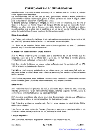 INSTRUÇÃO GERAL DO MISSAL ROMANO
Nova Edição Pg 37 de 56 Jun/2002
http://www.saojorgemartir.cjb.net
concelebrantes, põe o cálice sobre outro corporal, no meio do altar ou no lado, e junto do
cálice a patena com as hóstias.
Os concelebrantes, um por um, vão ao altar, genuflectem, tomam a hóstia, molham-na
parcialmente no cálice e comungam, pondo a patena por baixo da boca. A seguir, voltam
para os lugares que ocupavam ao princípio da Missa.
O diácono comunga também por intinção, da mão de um concelebrante, que lhe diz: O
Corpo e o Sangue de Cristo (Corpus et Sanguis Christi), ao que ele responde: Amen.
Depois, ao altar, bebe todo o Sangue que resta, ajudado, se for preciso, por alguns
concelebrantes, leva o cálice para a credência e ali, ele ou um acólito instituído, purifica o
cálice do modo habitual, limpa-o e deixa-o devidamente arranjado.
Ritos de conclusão
250. Tudo o mais, até ao fim da Missa, é feito pelo celebrante principal na forma habitual (cf.
nn. 166-169), permanecendo os outros concelebrantes nos seus lugares.
251. Antes de se retirarem, fazem todos uma inclinação profunda ao altar. O celebrante
principal beija o altar em sinal de veneração.
III. Missa com a assistência de um só ministro
252. Na Missa celebrada pelo sacerdote, com a assistência de um só ministro que lhe
responde, segue-se o rito da Missa com o povo (cf. nn. 120-169); o ministro profere,
eventualmente, as partes que correspondem ao povo.
253. Se o ministro é diácono, ele próprio realiza as funções que lhe competem (cf. nn. 171-
186), e também as outras partes do povo.
254. Não se celebre sem a assistência de um ministro ou ao menos de algum fiel, a não ser
por causa justa e razoável. Neste caso omitem-se as saudações, as admonições e a bênção
do fim da Missa.
255. O cálice prepara-se antes da Missa, colocando-o na credência ou sobre o altar, no lado
direito. O Missal, pode colocar-se oportunamente no lado esquerdo do altar.
Ritos iniciais
256. Feita uma inclinação profunda ao altar, o sacerdote, de pé, diante do altar, benze-se,
dizendo: Em nome do Pai (In nómine Patris). Depois, voltando-se para o ministro, saúda-o,
com uma das fórmulas habituais; e faz o acto penitencial.
257. Aproxima-se então do altar e beija-o em sinal de veneração, volta-se para o Missal, no
lado esquerdo do altar, e aí permanece até ao fim da oração universal.
258. Então lê a antífona de entrada e diz: Senhor, tende piedade de nós (Kýrie) e Glória,
conforme as rubricas.
259. Depois, de mãos juntas, diz: Oremos (Orémus); e, após uns momentos de silêncio, diz
a oração colecta, de braços abertos. No fim o ministro aclama: Amen.
Liturgia da palavra
260. As leituras, na medida do possível, proferem-se do ambão ou do atril.
 