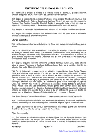 INSTRUÇÃO GERAL DO MISSAL ROMANO
Nova Edição Pg 38 de 56 Jun/2002
http://www.saojorgemartir.cjb.net
261. Terminada a oração, o ministro lê a primeira leitura e o salmo, e, quando a houver,
também a segunda leitura, com o verso do Aleluia ou o outro cântico.
262. Depois o sacerdote diz, inclinado: Purificai o meu coração (Munda cor meum), e lê o
Evangelho. No fim diz: Palavra da salvação (Verbum Dómini); ao que o ministro responde:
Glória a Vós, Senhor (Laus tibi, Christe). Então o sacerdote beija o livro em sinal de
veneração, dizendo em silêncio: Por este santo Evangelho (Per evangélica dicta).
263. A seguir, o sacerdote, juntamente com o ministro, diz o Símbolo, conforme as rubricas.
264. Segue-se a oração universal, que também nesta Missa se pode dizer. O sacerdote
enuncia as intenções e o ministro responde.
Liturgia Eucarística
265. Na liturgia eucarística faz-se tudo como na Missa com o povo, com excepção do que se
segue.
266. Após a aclamação final do embolismo, que se segue à Oração dominical, o sacerdote
diz a oração: Senhor Jesus Cristo, que dissestes (Dómine Iesu Christe, qui dixísti); depois
acrescenta: A paz do Senhor esteja sempre convosco (Pax Dómini sit semper vobíscum); ao
que o ministro responde: O amor de Cristo nos uniu (Et cum spíritu tuo). Se for oportuno, o
sacerdote dá a paz ao ministro.
267. Depois, enquanto diz com o ministro: Cordeiro de Deus (Agnus Dei), parte a hóstia
sobre a patena. Terminado o Cordeiro de Deus (Agnus Dei), faz a immixtio, dizendo em
silêncio: Esta união (Haec commíxtio).
268. Depois da immixtio, o sacerdote diz em silêncio a oração: Senhor Jesus Cristo, Filho de
Deus vivo (Dómine Iesu Christe, Fili Dei vivi) ou A comunhão (Percéptio). A seguir
genuflecte, toma a hóstia e, voltado para o ministro, se este comunga, diz, levantando um
pouco a hóstia sobre o cálice: Felizes os convidados... Eis o Cordeiro de Deus (Ecce Agnus
Dei... Beáti qui ad cenam Agni); e, juntamente com o ministro, diz uma vez: Senhor, eu não
sou digno (Dómine, non sum dignus). E, voltando-se para o altar, comunga o Corpo de
Cristo. Se o ministro não recebe a Comunhão, o sacerdote, depois de fazer a genuflexão,
toma a hóstia e diz, uma vez, em silêncio, voltado para o altar: Senhor, eu não sou digno
(Dómine, non sum dignus), e o Corpo de Cristo guarde (Corpus Christi custódiat) e comunga
o Corpo de Cristo. Em seguida, toma o cálice e diz em silêncio: O sangue de Cristo me
guarde para a vida eterna (Sanguis Christi custódiat me) e comunga o Sangue.
269. Antes de dar a Comunhão ao ministro, o sacerdote recita a antífona da Comunhão.
270. O sacerdote purifica o cálice ao lado do altar ou na credência. Se o cálice for purificado
no altar, o ministro pode levá-lo depois para a credência, ou pode repô-lo no lado do altar.
271. Depois da purificação do cálice, é conveniente que o sacerdote guarde uns momentos
de silêncio. Em seguida, diz a oração depois da Comunhão.
Ritos de conclusão
272. Nos ritos de conclusão procede-se como na Missa com participação do povo, mas
omite-se a despedida: Ide em paz (Ite, missa est). O sacerdote beija o altar em sinal de
veneração, como é costume, e, depois de fazer uma inclinação profunda com o ministro,
retira-se.
 