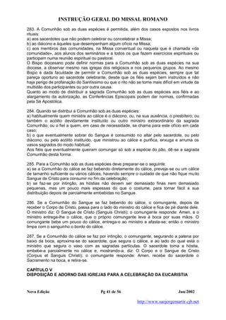 INSTRUÇÃO GERAL DO MISSAL ROMANO
Nova Edição Pg 41 de 56 Jun/2002
http://www.saojorgemartir.cjb.net
283. A Comunhão sob as duas espécies é permitida, além dos casos expostos nos livros
rituais:
a) aos sacerdotes que não podem celebrar ou concelebrar a Missa;
b) ao diácono e àqueles que desempenham algum ofício na Missa;
c) aos membros das comunidades, na Missa conventual ou naquela que é chamada «da
comunidade», aos alunos dos seminários e a todos os que fazem exercícios espirituais ou
participam numa reunião espiritual ou pastoral.
O Bispo diocesano pode definir normas para a Comunhão sob as duas espécies na sua
diocese, a observar mesmo nas igrejas dos religiosos e nos pequenos grupos. Ao mesmo
Bispo é dada faculdade de permitir a Comunhão sob as duas espécies, sempre que tal
pareça oportuno ao sacerdote celebrante, desde que os fiéis sejam bem instruídos e não
haja perigo de profanação do Santíssimo ou que o rito não se torne mais difícil em virtude da
multidão dos participantes ou por outra causa.
Quanto ao modo de distribuir a sagrada Comunhão sob as duas espécies aos fiéis e ao
alargamento da autorização, as Conferências Episcopais podem dar normas, confirmadas
pela Sé Apostólica.
284. Quando se distribui a Comunhão sob as duas espécies:
a) habitualmente quem ministra ao cálice é o diácono, ou, na sua ausência, o presbítero; ou
também o acólito devidamente instituído ou outro ministro extraordinário da sagrada
Comunhão; ou o fiel a quem, em caso de necessidade, se chama para este ofício em cada
caso;
b) o que eventualmente sobrar do Sangue é consumido no altar pelo sacerdote, ou pelo
diácono, ou pelo acólito instituído, que ministrou ao cálice e purifica, enxuga e arruma os
vasos sagrados do modo habitual;
Aos fiéis que eventualmente queiram comungar só sob a espécie do pão, dê-se a sagrada
Comunhão desta forma.
285. Para a Comunhão sob as duas espécies deve preparar-se o seguinte:
a) se a Comunhão do cálice se faz bebendo diretamente do cálice, preveja-se ou um cálice
de tamanho suficiente ou vários cálices, havendo sempre o cuidado de que não fique muito
Sangue de Cristo para consumir no fim da celebração;
b) se faz-se por intinção, as hóstias não devem ser demasiado finas nem demasiado
pequenas, mas um pouco mais espessas do que o costume, para tornar fácil a sua
distribuição depois de parcialmente embebidas no Sangue.
286. Se a Comunhão do Sangue se faz bebendo do cálice, o comungante, depois de
receber o Corpo de Cristo, passa para o lado do ministro do cálice e fica de pé diante dele.
O ministro diz: O Sangue de Cristo (Sanguis Christi); o comungante responde: Amen, e o
ministro entrega-lhe o cálice, que o próprio comungante leva à boca por suas mãos. O
comungante bebe um pouco do cálice, entrega-o ao ministro e afasta-se; então o ministro
limpa com o sanguinho o bordo do cálice.
287. Se a Comunhão do cálice se faz por intinção, o comungante, segurando a patena por
baixo da boca, aproxima-se do sacerdote, que segura o cálice, e ao lado do qual está o
ministro que segura o vaso com as sagradas partículas. O sacerdote toma a hóstia,
embebe-a parcialmente no cálice e, mostrando-a, diz: O Corpo e o Sangue de Cristo
(Corpus et Sanguis Christi); o comungante responde: Amen, recebe do sacerdote o
Sacramento na boca, e retira-se.
CAPÍTULO V
DISPOSIÇÃO E ADORNO DAS IGREJAS PARA A CELEBRAÇÃO DA EUCARISTIA
 