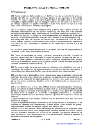 INSTRUÇÃO GERAL DO MISSAL ROMANO
Nova Edição Pg 42 de 56 Jun/2002
http://www.saojorgemartir.cjb.net
I. Princípios gerais
288. Para a celebração da Eucaristia, o povo de Deus reúne-se normalmente na igreja ou,
quando esta falta ou é insuficiente, num lugar decente e que seja digno de tão grande
mistério. Por isso, as igrejas e os outros lugares devem ser aptos para a conveniente
realização da ação sagrada e para se conseguir a participação ativa dos fiéis. Além disso,
os edifícios sagrados e os objetos destinados ao culto divino devem ser dignos e belos
como sinais e símbolos das realidades celestes[106].
289. É por isso que a Igreja recorre sempre à nobre ajuda das artes, e admite as formas de
expressão artística próprias de cada povo ou região[107]. Mais ainda, não só se empenha
em conservar as obras de arte e os tesouros que nos legaram os séculos passados[108] e,
na medida do possível, as adapta às novas necessidades, mas também se esforça por
estimular a criação de novas formas, de acordo com a maneira de ser de cada época[109].
Por conseguinte, tanto na formação dos artistas como na escolha das obras de arte a
admitir na igreja, deve procurar-se o valor artístico autêntico, que alimente a fé e a piedade e
que, por outro lado, corresponda à verdade do seu significado e aos fins a que se
destina[110].
290. Todas as igrejas devem ser dedicadas ou ao menos benzidas. As igrejas catedrais e
paroquiais, porém, sejam solenemente dedicadas.
291. Todos os interessados na correta construção, reparação e adaptação dos edifícios
sagrados, devem consultar a Comissão diocesana da sagrada Liturgia e de Arte sacra.
Quanto ao Bispo diocesano, recorrerá ao conselho e ajuda da referida Comissão, sempre
que tenha de estabelecer normas sobre a matéria, aprovar projetos de novas construções
ou decidir questões de certa importância[111].
292. Na ornamentação da igreja deve tender-se mais para a simplicidade do que para a
ostentação. Na escolha dos elementos decorativos, procure-se a verdade das coisas e o
que contribua para a formação dos fiéis e para a dignidade de todo o lugar sagrado.
293. Uma conveniente disposição da igreja e seus anexos, capaz de satisfazer realmente às
exigências do nosso tempo, requer que se atenda, não apenas àquilo que diretamente se
relaciona com a celebração das ações sagradas, mas também a tudo o que possa contribuir
para a conveniente comodidade dos fiéis, como se faz habitualmente nos lugares onde o
povo se reúne.
294. O povo de Deus, que se reúne para a Missa, tem uma estrutura orgânica e hierárquica,
que se exprime nos diversos ministérios e diversas ações que se realizam em cada uma das
partes da celebração. Portanto, o edifício sagrado, na sua disposição geral, deve reproduzir
de algum modo a imagem da assembléia congregada, proporcionar a conveniente
coordenação de todos os seus elementos e facilitar o perfeito desempenho da função de
cada um.
O lugar destinado aos fiéis e à schola cantorum deve ser de modo a tornar mais fácil a sua
participação ativa[112].
O lugar do sacerdote celebrante, do diácono e dos outros ministros é o presbitério. Aí se
preparam os assentos dos concelebrantes; quando, porém, o seu número for grande,
disponham-se os assentos noutra parte da igreja, mas perto do altar.
Embora tudo isto deva exprimir a estrutura hierárquica e a diversidade dos ministérios, deve
também formar uma unidade íntima e orgânica que manifeste de modo mais claro a unidade
de todo o povo santo. Por outro lado, a natureza e a beleza do lugar sagrado, bem como de
todas as alfaias do culto, devem ser de tal modo que fomentem a piedade e exprimam a
santidade dos mistérios que se celebram.
 