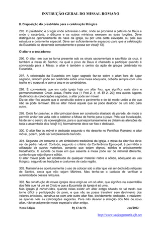INSTRUÇÃO GERAL DO MISSAL ROMANO
Nova Edição Pg 43 de 56 Jun/2002
http://www.saojorgemartir.cjb.net
II. Disposição do presbitério para a celebração litúrgica
295. O presbitério é o lugar onde sobressai o altar, onde se proclama a palavra de Deus e
onde o sacerdote, o diácono e os outros ministros exercem as suas funções. Deve
distinguir-se oportunamente da nave da igreja, ou por uma certa elevação, ou pela sua
estrutura e ornamento especial. Deve ser suficientemente espaçoso para que a celebração
da Eucaristia se desenrole comodamente e possa ser vista[113].
O altar e o seu adorno
296. O altar, em que se torna presente sob os sinais sacramentais o sacrifício da cruz, é
também a mesa do Senhor, na qual o povo de Deus é chamado a participar quando é
convocado para a Missa; o altar é também o centro da ação de graças celebrada na
Eucaristia.
297. A celebração da Eucaristia em lugar sagrado faz-se sobre o altar; fora do lugar
sagrado, também pode ser celebrada sobre uma mesa adequada, coberta sempre com uma
toalha e o corporal, e com a cruz e os candelabros.
298. É conveniente que em cada igreja haja um altar fixo, que significa mais clara e
permanentemente Cristo Jesus, Pedra viva (1 Ped 2, 4; cf. Ef 2, 20); nos outros lugares
destinados às celebrações sagradas, o altar pode ser móvel.
Diz-se altar fixo aquele que é construído sobre o pavimento e de tal modo unido a ele que
não se pode remover. Diz-se altar móvel aquele que se pode deslocar de um sítio para
outro.
299. Onde for possível, o altar principal deve ser construído afastado da parede, de modo a
permitir andar em volta dele e celebrar a Missa de frente para o povo. Pela sua localização,
há de ser o centro de convergência, para o qual espontaneamente se dirijam as atenções de
toda a assembléia dos fiéis[114]. Normalmente deve ser fixo e dedicado.
300. O altar fixo ou móvel é dedicado segundo o rito descrito no Pontifical Romano; o altar
móvel, porém, pode ser simplesmente benzido.
301. Segundo um costume e um simbolismo tradicional da Igreja, a mesa do altar fixo deve
ser de pedra natural. Contudo, segundo o critério da Conferência Episcopal, é permitida a
utilização de outros materiais, contanto que sejam dignos, sólidos e artisticamente
trabalhados. O suporte ou base em que assenta a mesa pode ser de material diferente,
contanto que seja digno e sólido.
O altar móvel pode ser construído de qualquer material nobre e sólido, adequado ao uso
litúrgico, segundo as tradições e costumes de cada região.
302. Mantenha-se oportunamente o uso de colocar sob o altar que vai ser dedicado relíquias
de Santos, ainda que não sejam Mártires. Mas tenha-se o cuidado de verificar a
autenticidade dessas relíquias.
303. Na construção de novas igrejas deve erigir-se um só altar, que significa na assembléia
dos fiéis que há um só Cristo e que a Eucaristia da Igreja é só uma.
Nas igrejas já construídas, quando nelas existir um altar antigo situado de tal modo que
torne difícil a participação do povo, e que não se possa transferir sem detrimento dos
valores artísticos, construa-se com arte outro altar fixo, devidamente dedicado, e realizem-
se apenas nele as celebrações sagradas. Para não desviar a atenção dos fiéis do novo
altar, não se adorne de modo especial o altar antigo.
 