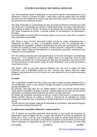 INSTRUÇÃO GERAL DO MISSAL ROMANO
Nova Edição Pg 44 de 56 Jun/2002
http://www.saojorgemartir.cjb.net
304. Pela reverência devida à celebração do memorial do Senhor e ao banquete em que é
distribuído o Corpo e o Sangue de Cristo, o altar sobre o qual se celebra deve ser coberto
ao menos com uma toalha de cor branca, que, pela sua forma, tamanho e ornato, deve estar
em harmonia com a estrutura do altar.
305. Haja moderação na ornamentação do altar. No tempo do Advento ornamente-se o altar
com flores com a moderação que convém à índole deste tempo, de modo a não antecipar a
plena alegria do Natal do Senhor. No tempo da Quaresma não é permitido adornar o altar
com flores. Exceptuam-se, porém, o domingo Laetare (IV da Quaresma), as solenidades e
as festas.
A ornamentação com flores deve ser sempre sóbria e, em vez de as pôr sobre a mesa do
altar, disponham-se junto dele.
306. Sobre a mesa do altar, apenas se podem colocar as coisas necessárias para a
celebração da Missa, ou seja, o Evangeliário desde o início da celebração até à
proclamação do Evangelho; e desde a apresentação dos dons até à purificação dos vasos,
o cálice com a patena, a píxide, se for precisa, e ainda o corporal, o sanguinho e o Missal.
Além disso, devem dispor-se discretamente os instrumentos porventura necessários para
amplificar a voz do sacerdote.
307. Os castiçais prescritos para cada ação litúrgica, em sinal de veneração e de celebração
festiva (cf. n. 117), dispõem-se em cima do próprio altar ou em volta dele, como for mais
conveniente, de acordo com a estrutura quer do altar quer do presbitério, de modo a formar
um todo harmônico e a não impedir os fiéis de verem facilmente o que no altar se realiza ou
o que nele se coloca.
308. Sobre o altar ou junto dele coloca-se também uma cruz, com a imagem de Cristo
crucificado, que a assembléia possa ver bem. Convém que, mesmo fora das ações
litúrgicas, permaneça junto do altar uma tal cruz, para recordar aos fiéis a paixão salvadora
do Senhor.
O ambão
309. A dignidade da palavra de Deus requer que haja na igreja um lugar adequado para a
sua proclamação e para o qual, durante a liturgia da palavra, convirja espontaneamente a
atenção dos fiéis[115].
Em princípio, este lugar deve ser um ambão estável e não uma simples estante móvel.
Tanto quanto a arquitetura da igreja o permita, o ambão dispõe-se de modo que os ministros
ordenados e os leitores possam facilmente ser vistos e ouvidos pelos fiéis.
Do ambão são proferidas unicamente as leituras, o salmo responsorial e o precônio pascal.
Podem também fazer-se do ambão a homilia e proporem-se as intenções da oração
universal ou oração dos fiéis. A dignidade do ambão exige que só o ministro da palavra suba
até ele.
Convém que um novo ambão, antes de ser destinado ao uso litúrgico, seja benzido segundo
o rito que vem no Ritual Romano[116].
A cadeira para o sacerdote celebrante e outros assentos
310. A cadeira do sacerdote celebrante deve significar a sua função de presidente da
assembléia e guia da oração. Por isso, o lugar mais indicado é ao fundo do presbitério, de
frente para o povo, a não ser que a arquitetura da igreja ou outras circunstâncias o não
permitam: por exemplo, se devido a uma distância excessiva se tornar difícil a comunicação
entre o sacerdote e a assembléia reunida, ou se o sacrário estiver situado ao centro, atrás
 