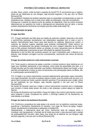 INSTRUÇÃO GERAL DO MISSAL ROMANO
Nova Edição Pg 45 de 56 Jun/2002
http://www.saojorgemartir.cjb.net
do altar. Deve, porém, evitar-se todo o aspecto de trono[117]. É conveniente que a cadeira,
antes de ser destinada ao uso litúrgico, seja benzida segundo o rito que vem no Ritual
Romano[118].
No presbitério, dispõem-se também assentos para os sacerdotes concelebrantes ou para os
presbíteros que, vestidos com a veste coral, estão na celebração, mas não concelebram.
Coloque-se o assento do diácono junto da cadeira do celebrante. Para os outros ministros
disponham-se os assentos de modo a distinguirem-se claramente dos do clero, e donde
possam desempenhar facilmente as funções que lhes estão atribuídas[119].
III. A disposição da igreja
O lugar dos fiéis
311. O lugar destinado aos fiéis deve ser objeto de particular cuidado, dispondo-o de modo
a permitir-lhes participar devidamente nas celebrações sagradas com a vista e com o
espírito. Normalmente deve haver para eles bancos ou cadeiras. Reprova-se, porém, o
costume de reservar lugares especiais para pessoas privadas[120]. Estes bancos ou
cadeiras, principalmente nas igrejas construídas de novo, estejam dispostos de tal modo,
que os fiéis possam facilmente adotar as atitudes do corpo requeridas para as diferentes
partes da celebração e aproximar-se sem dificuldade da sagrada Comunhão.
Atenda-se a que os fiéis não somente possam ver quer o sacerdote quer o diácono e os
leitores, mas também consigam ouvi-los comodamente, recorrendo aos meios da técnica
moderna.
O lugar da schola cantorum e dos instrumentos musicais
312. Tanto quanto a estrutura da igreja o permita, à schola cantorum deve destinar-se um
lugar que manifeste claramente a sua natureza, como parte da assembléia dos fiéis, e a
função peculiar que lhe está reservada; que facilite o desempenho dessa sua função, e que
permita comodamente a todos os seus componentes uma participação plena na Missa, isto
é, a participação sacramental[121].
313. O órgão e os outros instrumentos musicais legitimamente aprovados sejam colocados
num lugar apropriado, de modo a poderem apoiar o canto, quer da schola quer do povo, e a
serem bem ouvidos por todos, quando intervêm sozinhos. É conveniente que o órgão, antes
de ser destinado ao uso litúrgico, seja benzido segundo o rito que vem no Ritual
Romano[122].
No tempo do Advento usem-se o órgão e outros instrumentos musicais com a moderação
que convém à índole deste tempo, de modo a não antecipar a plena alegria do Natal do
Senhor.
No tempo da Quaresma só é permitido o toque do órgão e dos outros instrumentos musicais
para sustentar o canto. Exceptuam-se, porém, o domingo Laetare (IV da Quaresma), as
solenidades e as festas.
O lugar da reserva da santíssima Eucaristia
314. Conforme a arquitetura de cada igreja e de acordo com os legítimos costumes locais,
guarde-se o Santíssimo Sacramento no sacrário, num lugar de honra da igreja, insigne,
visível, devidamente ornamentado e adequado à oração[123].
Habitualmente, o tabernáculo deve ser único, inamovível, feito de material sólido e
inviolável, não transparente, e fechado de tal modo que evite o mais possível todo o perigo
de profanação[124]. Convém, além disso, que antes de se destinar ao uso litúrgico, seja
benzido segundo o rito que vem no Ritual Romano[125].
 