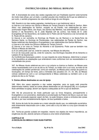 INSTRUÇÃO GERAL DO MISSAL ROMANO
Nova Edição Pg 49 de 56 Jun/2002
http://www.saojorgemartir.cjb.net
345. A diversidade de cores das vestes sagradas tem por finalidade exprimir externamente
de modo mais eficaz, por um lado, o caráter peculiar dos mistérios da fé que se celebram e,
por outro, o sentido progressivo da vida cristã ao longo do ano litúrgico.
346. Quanto à cor das vestes sagradas, mantenha-se o uso tradicional, isto é:
a) Usa-se a cor branca nos Ofícios e Missas do Tempo Pascal e do Natal do Senhor. Além
disso: nas celebrações do Senhor, excepto as da Paixão, nas celebrações da bem-
aventurada Virgem Maria, dos Anjos, dos Santos não Mártires, nas solenidades de Todos os
Santos (1 de Novembro), de S. João Baptista (24 de Junho), nas festas de S. João
Evangelista (27 de Dezembro), da Cadeira de S. Pedro (22 de Fevereiro) e da Conversão de
S. Paulo (25 de Janeiro).
b) Usa-se a cor vermelha no Domingo da Paixão (ou de Ramos) e na Sexta-Feira da
Semana Santa, no Domingo do Pentecostes, nas celebrações da Paixão do Senhor, nas
festas natalícias dos Apóstolos e Evangelistas e nas celebrações dos Santos Mártires.
c) Usa-se a cor verde nos Ofícios e Missas do Tempo Comum.
d) Usa-se a cor roxa no Tempo do Advento e da Quaresma. Pode usar-se também nos
Ofícios e Missas de defuntos.
e) A cor preta pode usar-se, onde for costume, nas Missas de defuntos.
f) A cor de rosa pode usar-se, onde for costume, nos Domingos Gaudete (III do Advento) e
Laetare (IV da Quaresma).
As Conferências Episcopais podem, no que respeita às cores litúrgicas, determinar e propor
à Sé Apostólica as adaptações que entenderem mais conformes com as necessidades e a
mentalidade dos povos.
347. As Missas rituais celebram-se com a cor própria ou branca ou festiva; as Missas para
várias necessidades com a cor do dia ou do Tempo, ou então com a cor roxa, se trata-se de
celebrações de caráter penitencial, como por exemplo, as Missas para o tempo de guerra ou
revoluções, em tempo de fome, para a remissão dos pecados (nn. 31, 33, 38); as Missas
votivas celebram-se com a cor correspondente à Missa celebrada ou também com a cor
própria do dia ou do Tempo.
V. Outras alfaias destinadas ao uso da Igreja
348. Além dos vasos sagrados e das vestes sagradas, para os quais está prescrita
determinada matéria, todas as outras alfaias destinadas ao uso litúrgico[138], ou a qualquer
título admitidas na igreja, devem ser dignas e adequadas ao fim a que se destinam.
349. Há de procurar-se de modo particular que os livros litúrgicos, principalmente o
Evangeliário e os Lecionários, destinados à proclamação da Palavra de Deus e que por isso
gozam de veneração especial, sejam de fato, na ação litúrgica, sinais e símbolos das coisas
do alto e, por isso verdadeiramente dignos, de boa qualidade e belos.
350. Acima de tudo há de prestar-se a maior atenção àquilo que, na celebração eucarística,
está diretamente relacionado com o altar, como são a cruz do altar e a cruz que é levada na
procissão.
351. Tenha-se grande cuidado em respeitar, mesmo nos objetos de menor importância, as
exigências da arte, aliando sempre a limpeza a uma nobre simplicidade.
CAPÍTULO VII
A ESCOLHA DA MISSA E DAS SUAS PARTES
 