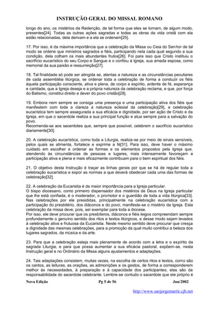 INSTRUÇÃO GERAL DO MISSAL ROMANO
Nova Edição Pg 5 de 56 Jun/2002
http://www.saojorgemartir.cjb.net
longo do ano, os mistérios da Redenção, de tal forma que eles se tornam, de algum modo,
presentes[24]. Todas as outras ações sagradas e todas as obras da vida cristã com ela
estão relacionadas, dela derivam e a ela se ordenam[25].
17. Por isso, é da máxima importância que a celebração da Missa ou Ceia do Senhor de tal
modo se ordene que ministros sagrados e fiéis, participando nela cada qual segundo a sua
condição, dela colham os mais abundantes frutos[26]. Foi para isso que Cristo instituiu o
sacrifício eucarístico do seu Corpo e Sangue e o confiou à Igreja, sua amada esposa, como
memorial da sua paixão e ressurreição[27].
18. Tal finalidade só pode ser atingida se, atentas a natureza e as circunstâncias peculiares
de cada assembléia litúrgica, se ordenar toda a celebração de forma a conduzir os fiéis
àquela participação consciente, ativa e plena, de corpo e espírito, ardente de fé, esperança
e caridade, que a Igreja deseja e a própria natureza da celebração reclama, e que, por força
do Batismo, constitui direito e dever do povo cristão[28].
19. Embora nem sempre se consiga uma presença e uma participação ativa dos fiéis que
manifestem com toda a clareza a natureza eclesial da celebração[29], a celebração
eucarística tem sempre assegurada a sua eficácia e dignidade, por ser ação de Cristo e da
Igreja, em que o sacerdote realiza a sua principal função e atua sempre para a salvação do
povo.
Recomenda-se aos sacerdotes que, sempre que possível, celebrem o sacrifício eucarístico
diariamente[30].
20. A celebração eucarística, como toda a Liturgia, realiza-se por meio de sinais sensíveis,
pelos quais se alimenta, fortalece e exprime a fé[31]. Para isso, deve haver o máximo
cuidado em escolher e ordenar as formas e os elementos propostos pela Igreja que,
atendendo às circunstâncias de pessoas e lugares, mais intensamente favoreçam a
participação ativa e plena e mais eficazmente contribuam para o bem espiritual dos fiéis.
21. O objetivo desta Instrução é traçar as linhas gerais por que se há de regular toda a
celebração eucarística e expor as normas a que deverá obedecer cada uma das formas de
celebração[32].
22. A celebração da Eucaristia é da maior importância para a Igreja particular.
O bispo diocesano, como primeiro dispensador dos mistérios de Deus na Igreja particular
que lhe está confiada, é o moderador, o promotor e o guardião de toda a vida litúrgica[33].
Nas celebrações por ele presididas, principalmente na celebração eucarística com a
participação do presbitério, dos diáconos e do povo, manifesta-se o mistério da Igreja. Esta
celebração da missa deve, pois, ser exemplar para toda a diocese.
Por isso, ele deve procurar que os presbíteros, diáconos e fiéis leigos compreendam sempre
profundamente o genuíno sentido dos ritos e textos litúrgicos, e desse modo sejam levados
à celebração ativa e frutuosa da Eucaristia. Neste mesmo sentido deve procurar que cresça
a dignidade das mesmas celebrações, para a promoção da qual muito contribui a beleza dos
lugares sagrados, da música e da arte.
23. Para que a celebração esteja mais plenamente de acordo com a letra e o espírito da
sagrada Liturgia, e para que possa aumentar a sua eficácia pastoral, expõem-se, nesta
Instrução geral e no Ordinário da Missa alguns ajustamentos e adaptações.
24. Tais adaptações consistem, muitas vezes, na escolha de certos ritos e textos, como são
os cantos, as leituras, as orações, as admonições e os gestos, de forma a corresponderem
melhor às necessidades, à preparação e à capacidade dos participantes; elas são da
responsabilidade do sacerdote celebrante. Lembre-se contudo o sacerdote que ele próprio é
 