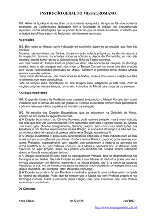 INSTRUÇÃO GERAL DO MISSAL ROMANO
Nova Edição Pg 52 de 56 Jun/2002
http://www.saojorgemartir.cjb.net
362. Além da faculdade de escolher os textos mais adequados, de que se fala nos números
anteriores, as Conferências Episcopais têm a faculdade de indicar, em circunstâncias
especiais, certas adaptações que se podem fazer no que se refere às leituras, contanto que
os textos escolhidos sejam do Lecionário devidamente aprovado.
As orações
363. Em todas as Missas, salvo indicação em contrário, dizem-se as orações que lhes são
próprias.
Todavia, nas memórias dos Santos, diz-se a oração colecta própria ou, se ela não existe, a
do respectivo Comum; as orações sobre as oblatas e depois da Comunhão, se não são
próprias, podem tomar-se ou do Comum ou da féria do Tempo corrente.
Nos dias feriais do Tempo Comum podem-se dizer não somente as orações do domingo
anterior, mas as de qualquer outro domingo do Tempo Comum, ou ainda uma das orações
para várias necessidades propostas no Missal. Também é permitido tomar destas Missas
apenas a oração colecta.
Deste modo dispõe-se de uma maior riqueza de textos, através dos quais a oração dos fiéis
se alimenta com mais abundância.
Para os tempos mais importantes do ano litúrgico essa adaptação já está feita, com as
orações próprias desses tempos, como vêm indicados no Missal para cada dia da semana.
A Oração eucarística
364. O grande número de Prefácios com que está enriquecido o Missal Romano tem como
finalidade que os temas da ação de graças da Oração eucarística brilhem mais plenamente
e pôr em relevo os vários aspectos do mistério da salvação.
365. Na escolha das Orações Eucarísticas, que se encontram na Ordinário da Missa,
tenham-se em conta as seguintes normas:
a) A Oração eucarística I, ou Cânone Romano, pode usar-se sempre; mas é mais indicado
nos dias que têm um Communicantes (Em comunhão com toda a Igreja) próprio, ou Missas
com Hanc igitur (Aceitai benignamente, Senhor) próprio, bem como nas celebrações dos
Apóstolos e dos Santos mencionados nessa Oração; e ainda aos domingos, a não ser que,
por motivos de ordem pastoral, pareça preferível a Oração eucarística III.
b) A Oração eucarística II, pelas suas características especiais, é mais indicada para os dias
feriais ou em circunstâncias peculiares. Embora tenha Prefácio próprio, pode usar-se com
outros Prefácios, especialmente com aqueles que apresentam a história da salvação em
forma sintética, p. ex., os Prefácios comuns. Se a Missa é celebrada por um defunto, pode
inserir-se no lugar próprio, antes do Lembrai-Vos também dos nossos irmãos (Memento
etiam), a fórmula especial pelo defunto.
c) A Oração eucarística III pode dizer-se com qualquer Prefácio. Usa-se de preferência nos
domingos e nas festas. Se esta Oração se utiliza nas Missas de defuntos, pode usar-se a
fórmula própria por um defunto, inserindo-a na altura própria, isto é, a seguir às palavras
Reconduzi a Vós, Pai de misericórdia todos os vossos filhos dispersos (Omnesque filios tuos
ubique dispersos, tibi, clemens Pater, miseratus coniunge).
d) A Oração eucarística IV tem Prefácio invariável e apresenta uma síntese mais completa
da história da salvação. Pode usar-se sempre que a Missa não tem Prefácio próprio e nos
domingos comuns. Dada a estrutura desta Oração, não pode inserir-se nela uma fórmula
especial por um defunto.
Os Cânticos
 