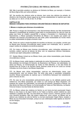 INSTRUÇÃO GERAL DO MISSAL ROMANO
Nova Edição Pg 53 de 56 Jun/2002
http://www.saojorgemartir.cjb.net
366. Não é permitido substituir os cânticos do Ordinário da Missa, por exemplo, o Cordeiro
de Deus (Agnus Dei), por outros cânticos.
367. Na escolha dos cânticos entre as leituras, bem como dos cânticos de entrada, do
ofertório e da Comunhão, devem seguir-se as normas estabelecidas no capítulo que a eles
se refere (cf. nn. 40-41, 47-48, 61-64, 74, 87-88).
CAPÍTULO VIII
MISSAS E ORAÇÕES PARA DIVERSAS CIRCUNSTÂNCIAS E MISSAS DE DEFUNTOS
I. Missas e orações para diversas circunstâncias
368. Porque a liturgia dos Sacramentos e dos Sacramentais oferece aos fiéis devidamente
dispostos a possibilidade de santificar quase todos os acontecimentos da vida por meio da
graça que brota do mistério pascal[140], e porque a Eucaristia é o Sacramento dos
Sacramentos, o Missal apresenta formulários de Missas e de orações que podem ser
utilizados nas diversas circunstâncias da vida cristã, pelas necessidades do mundo inteiro
ou pelas necessidades da Igreja universal e local.
369. Tendo em conta a ampla faculdade de escolher as leituras e as orações, convém que
as Missas para diversas circunstâncias sejam usadas com moderação, isto é, quando o
exigem razões de verdadeira conveniência pastoral.
370. Em todas as Missas para diversas circunstâncias, salvo indicações expressas em
contrário, podem usar-se as leituras da féria, com os respectivos cânticos intercalares,
contanto que sejam adequadas à celebração.
371. Nestas Missas incluem-se as Missas rituais, para várias necessidades, para diversas
circunstâncias e votivas.
372. As Missas rituais, estão ligadas à celebração de certos Sacramentos ou Sacramentais.
São proibidas nos domingos do Advento, da Quaresma e da Páscoa, nas solenidades, na
oitava da Páscoa, na Comemoração de Todos os Fiéis Defuntos, e nos dias feriais da
Quarta-Feira de Cinzas e da Semana Santa, devendo ainda ter-se em conta as normas
indicadas nos livros rituais e nas Missas respectivas.
373. As Missas para várias necessidades, usam-se em determinados casos, quer
ocasionalmente, quer em tempos fixos. De entre elas pode a autoridade competente
escolher Missas apropriadas às súplicas que a Conferência Episcopal tiver estabelecido
para o decurso do ano.
374. No caso de uma necessidade particularmente grave ou de utilidade pastoral pode
celebrar-se uma Missa apropriada, por ordem ou com licença do Bispo diocesano, em
qualquer dia, exceto nas solenidades, nos domingos do Advento, Quaresma e Páscoa, nos
dias dentro da Oitava da Páscoa, na Comemoração de Todos os Fiéis Defuntos, na Quarta-
Feira de Cinzas e nos dias feriais da Semana Santa.
375. As Missas votivas dos mistérios do Senhor ou em honra da bem-aventurada Virgem
Maria ou dos Anjos ou de algum Santo ou de Todos os Santos, podem celebrar-se, para
satisfazer à piedade dos fiéis, nos dias feriais do Tempo Comum, mesmos quando ocorre
uma memória facultativa. Mas não podem celebrar-se, como votivas, as Missas que se
referem aos mistérios da vida do Senhor ou da bem-aventurada Virgem Maria, excepto a
Missa da sua Imaculada Conceição, porque as suas celebrações estão ligadas ao decorrer
do ano litúrgico.
 