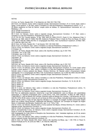 INSTRUÇÃO GERAL DO MISSAL ROMANO
Nova Edição Pg 55 de 56 Jun/2002
http://www.saojorgemartir.cjb.net
NOTAS
[1] Conc. de Trento, Sessão XXII, 17 de Setembro de 1562: DS 1738-1759.
[2] II Conc. do Vaticano, Const. sobre a sagrada Liturgia, Sacrosanctum Concilium, 47; cf. Const. dogm. sobre a
Igreja, Lumen gentium, 3, 28; Decr. sobre o ministério e a vida dos Presbíteros, Presbyterorum ordinis, 2, 4, 5.
[3] Missa vespertina na Ceia do Senhor, oração sobre as oblatas. Cf. Sacramentarium Veronense, ed. L.C.
Mohlberg, n. 93.
[4] Cf. Oração eucarística III.
[5] Cf. Oração eucarística IV.
[6] II Conc. do Vaticano, Const. sobre a sagrada Liturgia, Sacrosanctum Concilium, 7, 47; Decr. sobre o
ministério e a vida dos Presbíteros, Presbyterorum ordinis, 5, 18.
[7] Cf. Pio XII, Enc. Humani generis, 12 Ag. 1950: AAS 42 (1950) 570-571; Paulo VI, Enc. Mysterium Fidei, 3
Setembro de 1969: AAS 57 (1965) 762-769; Sollemnis Professio Fidei [= Credo do Povo de Deus], 30 Junho
1968, 24-26: AAS 60 (1968) 442-443; S. Congregação dos Ritos, Instr. Eucharisticum mysterium, 25 Maio 1967,
3f, 9: AAS 59 (1967) 543, 547.
[8] Cf. Conc. de Trento, Sessão XIII, 11 de Outubro 1551: DS 1635-1661.
[9] Cf. II Conc. do Vaticano, Decr. sobre o ministério e a vida dos Presbíteros, Presbyterorum ordinis, 2.
[10] Cf. II Conc. do Vaticano, Const. sobre a sagrada Liturgia, Sacrosanctum Concilium, 11.
[11] Ibidem, 50.
[12] Conc. de Trento, Sessão XXII, Doutr. sobre o SS. Sacrifício da Missa, cap. 8: DS 1749.
[13] Ibidem, can. 9: DS 1759.
[14] Ibidem, cap. 8: DS 1749.
[15] Cf. II Conc. do Vaticano, Const. sobre a sagrada Liturgia, Sacrosanctum Concilium, 33.
[16] Ibidem, 36.
[17] Ibidem,52.
[18] Ibidem,35 § 3.
[19] Ibidem,55.
[20] Conc. de Trento, Sessão XXII, Doutr. sobre o SS. Sacrifício da Missa, cap. 6: DS 1747.
[21] Cf. II Conc. do Vaticano, Const. sobre a sagrada Liturgia, Sacrosanctum Concilium, 55.
[22] Cf. II Conc. do Vaticano, Const. sobre a sagrada Liturgia, Sacrosanctum Concilium, 41; Const. dogm. sobre
a Igreja, Lumen gentium,11; Decr. sobre o ministério e a vida dos Presbíteros, Presbyterorum ordinis, 2, 5, 6;
Decreto sobre o múnus pastoral dos Bispos, Christus Dominus, 30; Decreto sobre o Ecumenismo Unitatis
redintegratio,15; S. Congregação dos Ritos, Instr. Eucharisticum mysterium, 3e, 6: AAS 59 (1967) 542.544-545.
[23] Cf. II Conc. do Vaticano, Const. sobre a sagrada Liturgia, Sacrosanctum Concilium, 10.
[24] Cf. Ibidem,102.
[25] Cf. II Conc. do Vaticano, Decr. sobre o ministério e a vida dos Presbíteros, Presbyterorum ordinis, 5; Const.
sobre a sagrada Liturgia, Sacrosanctum Concilium, 10.
[26] Cf. II Conc. do Vaticano, Const. sobre a sagrada Liturgia, Sacrosanctum Concilium, 14, 19, 26, 28, 30
[27] Cf. Ibidem, 47.
[28] Cf. Ibidem,14.
[29] Cf. Ibidem,41.
[30] Cf. II Conc. do Vaticano, Decr. sobre o ministério e a vida dos Presbíteros, Presbyterorum ordinis, 13;
Código de Direito Canónico, cân. 904.
[31] Cf. II Conc. do Vaticano, Const. sobre a sagrada Liturgia, Sacrosanctum Concilium, 59.
[32] Para as celebrações especiais, observe-se o que está estabelecido: para as Missas com assembleias
particulares, cf. Sagrada Congregação para o Culto Divino, Instr. Actio pastoralis, 15 Maio de 1969: AAS 61
(1969) 806-811; para as Missas com crianças, Directório sobre as Missas com crianças, 1 de Novembro de 1973:
AAS 66 (1974) 30-46; sobre o modo de unir as Horas do Ofício com a Missa: Instrução Geral sobre a Liturgia das
Horas, 93-98; sobre o modo de ligar algumas bênçãos e a coroação da imagem da Bem-aventurada Virgem
Maria com a Missa: Ritual Romano, Celebração das Bênçãos, Preliminar, 28; Coroação da Imagem da Virgem
Maria, in Celebração das Bênçãos, Suplemento, cap. V, nn. *125 e *129.
[33] Cf. II Conc. do Vaticano, Decreto sobre o múnus pastoral dos Bispos, Christus Dominus,15 ; Const. sobre a
sagrada Liturgia, Sacrosanctum Concilium, 41.
[34] Cf. II Conc. do Vaticano, Const. sobre a sagrada Liturgia, Sacrosanctum Concilium, 22.
[35] Cf. principalmente II Conc. do Vaticano, Const. sobre a sagrada Liturgia, Sacrosanctum Concilium, 23, 25;
Paulo VI, Const. Ap. Missale Romanum.
[36] Congregação do Culto Divino e Disciplina dos Sacramentos, Instr. Varietates legitimae, de 25 de Janeiro
1994: AAS 87 (1995) 288-314.
[37] Cf. II Conc. do Vaticano, Decr. sobre o ministério e a vida dos Presbíteros, Presbyterorum ordinis, 5; Const.
sobre a sagrada Liturgia, Sacrosanctum Concilium, 33.
[38] Cf. Conc. de Trento, Sessão XXII, Doutr. Sobre o SS. Sacrifício da Missa, cap. 1: DS 1740; cf. Paulo VI,
Solene Profissão de Fé, 30 Junho de 1968, n. 24: AAS 60 (1968) 442.
 