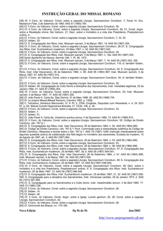 INSTRUÇÃO GERAL DO MISSAL ROMANO
Nova Edição Pg 56 de 56 Jun/2002
http://www.saojorgemartir.cjb.net
[39] Cf. II Conc. do Vaticano, Const. sobre a sagrada Liturgia, Sacrosanctum Concilium, 7; Paulo VI, Enc.
Mysterium Fidei, 3 de Setembro de 1965: AAS 57 (1965) 764.
[40] Cf. II Conc. do Vaticano, Const. sobre a sagrada Liturgia, Sacrosanctum Concilium, 56.
[41] Cf. II Conc. do Vaticano, Const. sobre a sagrada Liturgia, Sacrosanctum Concilium, 48, 51; Const. dogm.
sobre a Revelação divina, Dei Verbum, 21; Decr. sobre o ministério e a vida dos Presbíteros, Presbyterorum
ordinis, 4.
[42] Cf. II Conc. do Vaticano, Const. sobre a sagrada Liturgia, Sacrosanctum Concilium, 7, 33, 52.
[43] Cf. Ibidem, 33.
[44] Cf. S. Congregação dos Ritos, Instr. Musicam sacram, 5 de Março 1967, 14: AAS 59 (1967) 304.
[45] Cf. II Conc. do Vaticano, Const. sobre a sagrada Liturgia, Sacrosanctum Concilium, 26-27; S. Congregação
dos Ritos, Instr. Eucharisticum mysterium, 25 Maio 1967, n. 3d: AAS 59 (1967) 542.
[46] Cf. II Conc. do Vaticano, Const. sobre a sagrada Liturgia, Sacrosanctum Concilium, 30.
[47] Cf. S. Congregação dos Ritos, Instr. Musicam sacram, 5 de Março 1967, n. 16a: AAS 59 (1967) 305.
[48] Santo Agostinho de Hipona, Sermão 336, 1: PL 38, 1472.
[49] Cf. S. Congregação dos Ritos, Instr. Musicam sacram, 5 de Março 1967, 7, 16: AAS 59 (1967) 302, 305.
[50] Cf. II Conc. do Vaticano, Const. sobre a sagrada Liturgia, Sacrosanctum Concilium, 116; cf. também Ibidem,
30.
[51] Cf. II Conc. do Vaticano, Const. sobre a sagrada Liturgia, Sacrosanctum Concilium, 54; S. Congregação dos
Ritos, Instr. Inter Oecumenici, 26 de Setembro 1964, n. 90: AAS 56 (1964) 897; Instr. Musicam sacram, 5 de
Março 1967, 47: AAS 59 (1967) 314.
[52] Cf. II Conc. do Vaticano, Const. sobre a sagrada Liturgia, Sacrosanctum Concilium, 34; cf. também Ibidem,
21.
[53] Cf. II Conc. do Vaticano, Const. sobre a sagrada Liturgia, Sacrosanctum Concilium, 30.
[54] Cf. Ibidem, 40; Congregação do Culto Divino e Disciplina dos Sacramentos, Instr. Varietates legitimae, 25 de
Janeiro 1994, 41: AAS 87 (1995) 304.
[55] Cf. II Conc. do Vaticano, Const. sobre a sagrada Liturgia, Sacrosanctum Concilium, 30; Instr. Musicam
sacram, 5 de Março 1967, 17: AAS 59 (1967) 305.
[56] Cf. João Paulo II, Carta Ap. Dies Domini, 31 de Maio 1998, 50: AAS 90 (1998) 745.
[57] Cf. no próprio Missal [Missal Romano, Coimbra 1992, p. 1359].
[58] C. Tertuliano, Adversus Marcionem, IV, 9: PL 2, 376A; Orígenes, Disputatio cum Heracleida, n. 4, 24: SCh
67, p. 62; Statuta Concilii Hipponensis Breviata, 21: CCSL 149, p. 39.
[59] Cf. II Conc. do Vaticano, Const. sobre a sagrada Liturgia, Sacrosanctum Concilium, 33.
[60] Cf. Ibidem, 7.
[61] Cf. Ibidem, 51.
[62] Cf. João Paulo II, Carta Ap. Vicesimus quintus annus, 4 de Dezembro 1988, 13: AAS 81 (1989) 910.
[63] Cf. II Conc. do Vaticano, Const. sobre a sagrada Liturgia, Sacrosanctum Concilium, 52; Código de Direito
Canónico, cân. 767 § 1.
[64] Cf. S. Congregação dos Ritos, Instr. Inter Oecumenici, 26 de Setembro 1964, n. 54: AAS 56 (1964) 890.
[65] Cf. Código de Direito Canónico, cân. 767 § 1; Pont. Commissão para a interpretação autêntica do Código de
Direito Canónico, Resposta à dúvida sobre o cân. 767 § 1: AAS 79 (1987) 1249; Instrução interdicasterial sobre
algumas questões acerca da colaboração dos fiéis leigos no ministério dos sacerdotes, Ecclesia de mysterio, 15
de Agosto de 1997, art. 3: AAS 89 (1997) 864.
[66] Cf. S. Congregação dos Ritos, Instr. Inter Oecumenici, 26 de Setembro 1964, n. 53: AAS 56 (1964) 890.
[67] Cf. II Conc. do Vaticano, Const. sobre a sagrada Liturgia, Sacrosanctum Concilium, 53.
[68] Cf. S. Congregação dos Ritos, Instr. Inter Oecumenici, 26 de Setembro 1964, n. 56: AAS 56 (1964) 890.
[69] Cf. II Conc. do Vaticano, Const. sobre a sagrada Liturgia, Sacrosanctum Concilium, 47; S. Congregação dos
Ritos, Instr. Eucharisticum mysterium, 25 de Maio 1967, 3a, b: AAS 59 (1967) 540-541.
[70] Cf. S. Congregação dos Ritos, Instr. Inter Oecumenici, 26 de Setembro 1964, n. 91: AAS 56 (1964) 898;
Instr. Musicam sacram, 5 de Março 1967, 24: AAS 59 (1967) 554.
[71] Cf. II Conc. do Vaticano, Const. sobre a sagrada Liturgia, Sacrosanctum Concilium, 48; S. Congregação dos
Ritos, Instr. Eucharisticum mysterium, 25 de Maio 1967, 12: AAS 59 (1967) 548-549.
[72] Cf. II Conc. do Vaticano, Const. sobre a sagrada Liturgia, Sacrosanctum Concilium, 48; Decr. sobre o
ministério e a vida dos Presbíteros, Presbyterorum ordinis, 5; S. Congregação dos Ritos, Instr. Eucharisticum
mysterium, 25 de Maio 1967, 12: AAS 59 (1967) 548-549.
[73] Cf. S. Congregação dos Ritos, Instr. Eucharisticum mysterium, 25 de Maio 1967, 31, 32: AAS 59 (1967) 558-
559; S. Congregação para a disciplina dos Sacramentos, Instr. Immensae caritatis, 29 de Janeiro 1973, 2: AAS
65 (1973) 267-268.
[74] Cf. S. Congregação para os Sacramentos e o Culto divino, Instr. Inaestimabile donum, 3 de Abril 1980, 17:
AAS 72 (1980) 338.
[75] Cf. II Conc. do Vaticano, Const. sobre a sagrada Liturgia, Sacrosanctum Concilium, 26.
[76] Cf. Ibidem, 14.
[77] Cf. Ibidem, 28.
[78] Cf. II Conc. do Vaticano, Const. dogm. sobre a Igreja, Lumen gentium, 26, 28; Const. sobre a sagrada
Liturgia, Sacrosanctum Concilium, 42.
[79] Cf. II Conc. do Vaticano, Const. sobre a sagrada Liturgia, Sacrosanctum Concilium, 26.
[80] Cf. Cerimonial dos Bispos, nn. 175-186.
 